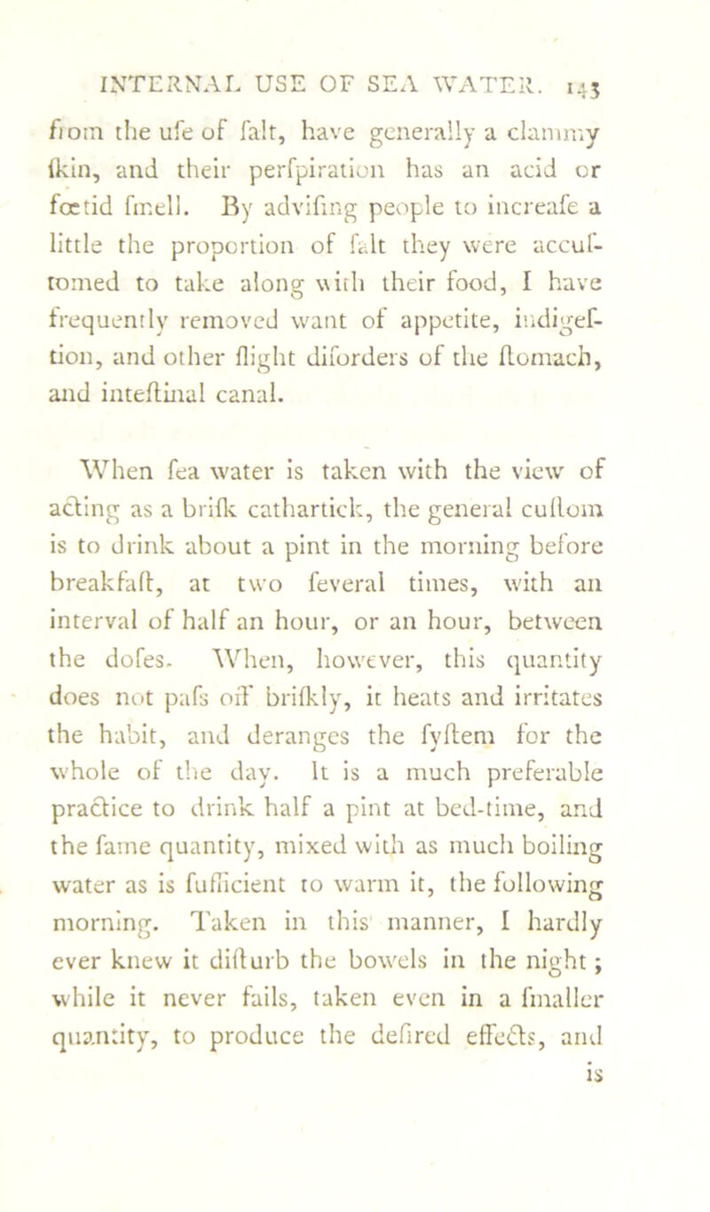 fioin the ufe of fait, have generally a clammy fkin, and their perfpiration has an acid or foetid fir.ell. By advifing people to increafe a little the proportion of fait they were accuf- tomed to take along with their food, I have frequently removed want of appetite, indigef- tion, and other flight diforders of the flomach, and inteflinal canal. When fea water is taken with the view of acting as a brifk cathartick, the general cullom is to drink about a pint in the morning belore break fa ft, at two feveral times, with an interval of half an hour, or an hour, between the dofes- When, however, this quantity does not pafs off brifkly, it heats and irritates the habit, and deranges the fyftem for the whole of the day. It is a much preferable practice to drink half a pint at bed-time, and the fame quantity, mixed with as much boiling water as is fuflicient to warm it, the following morning. Taken in this manner, I hardly ever knew it difturb the bowels in the night; while it never fails, taken even in a fmaller quantity, to produce the defired effects, and