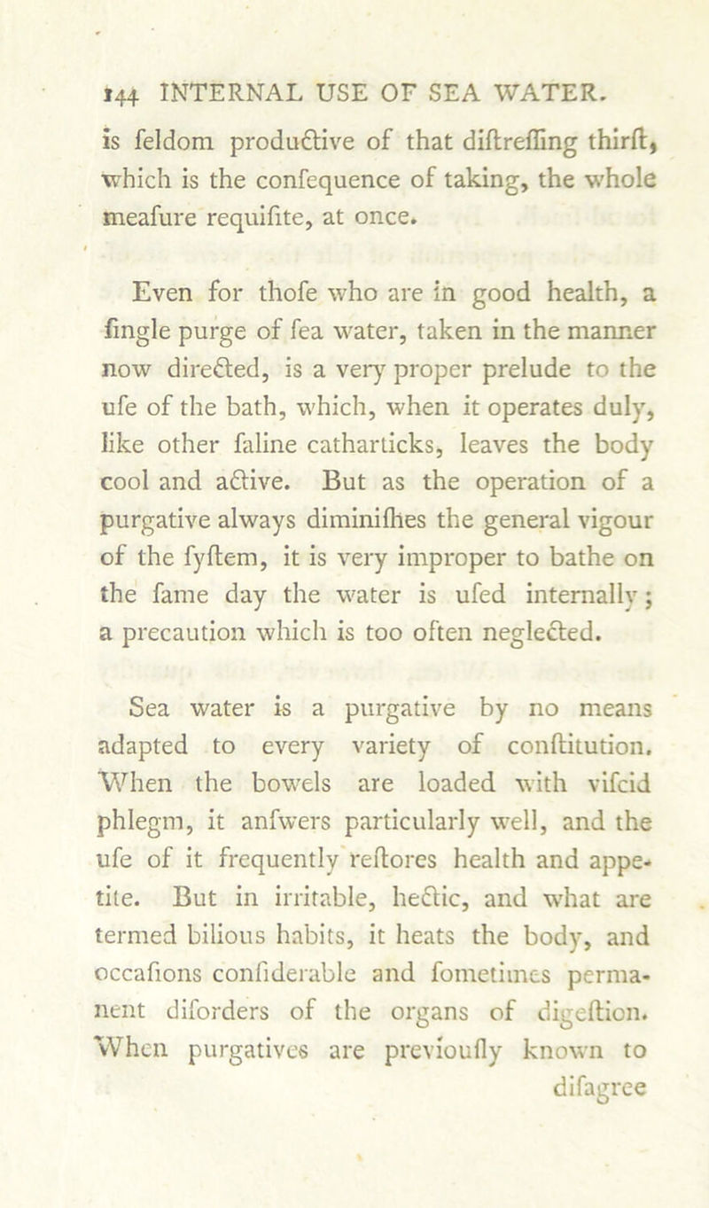 is feldom productive of that diftreffing thirft, which is the confequence of taking, the whole meafure requifite, at once. Even for thofe who are in good health, a fingle purge of fea water, taken in the manner now direCted, is a very proper prelude to the ufe of the bath, which, when it operates duly, like other faline catharticks, leaves the body cool and aCtive. But as the operation of a purgative always diminilhes the general vigour of the fyftem, it is very improper to bathe on the fame day the water is ufed internally; a precaution which is too often neglected. Sea water is a purgative by no means adapted to every variety of conftitution. When the bowels are loaded with vifcid phlegm, it anfwers particularly well, and the ufe of it frequently reftores health and appe- tite. But in irritable, heCtic, and wThat are termed bilious habits, it heats the body, and occafions conliderable and fometimes perma- nent diforders of the organs of digeftien. When purgatives are previoufly known to difagree