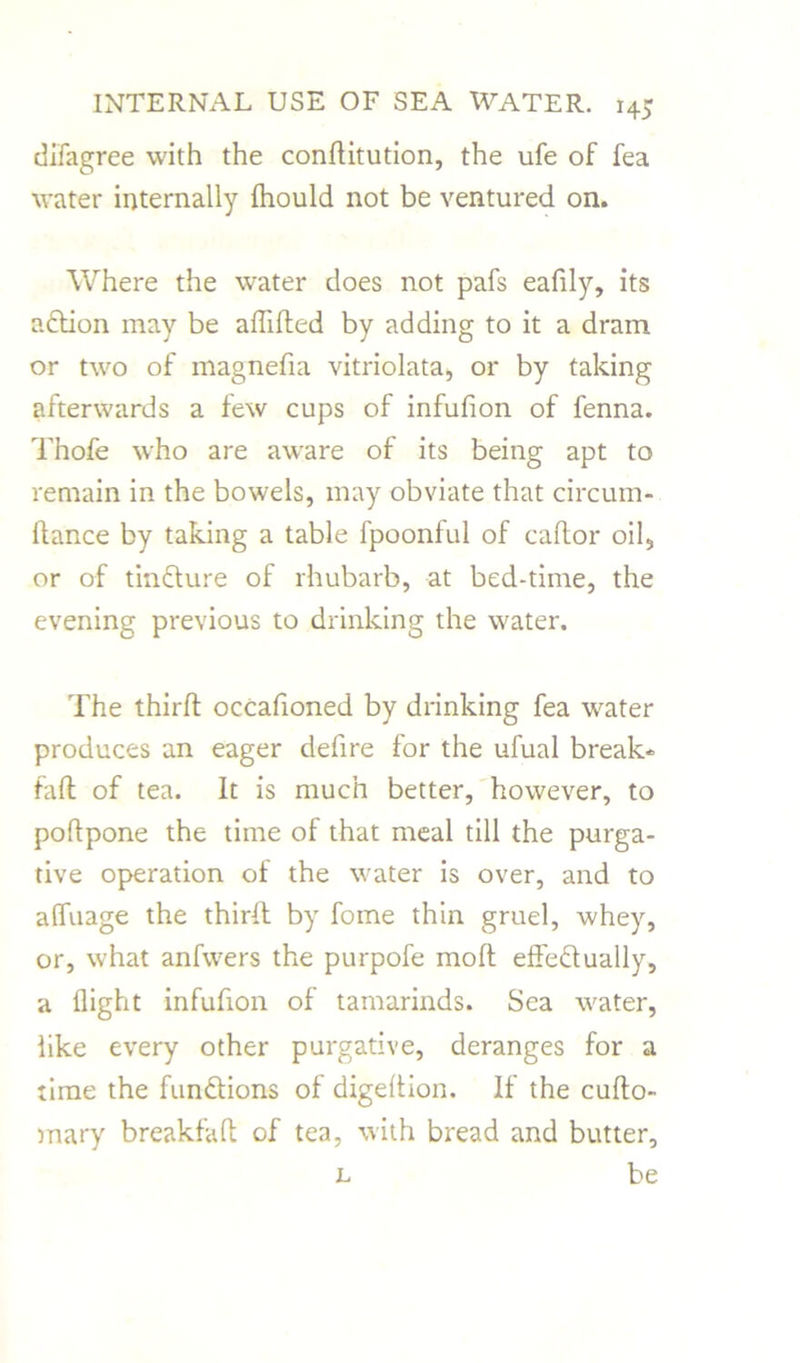 difagree with the conditution, the ufe of fea water internally fliould not be ventured on. Where the water does not pafs eafily, its adtion may be aflided by adding to it a dram or two of magnefia vitriolata, or by taking afterwards a few cups of infufion of fenna. Thofe who are aware of its being apt to remain in the bowels, may obviate that circum- dance by taking a table fpoonful of cador oil, or of tindture of rhubarb, at bed-time, the evening previous to drinking the water. The third occafioned by drinking fea water produces an eager defire for the ufual break- fad of tea. It is much better, however, to podpone the time of that meal till the purga- tive operation of the water is over, and to alfuage the third by fome thin gruel, whey, or, what anfwers the purpofe mod effectually, a flight infufion of tamarinds. Sea water, like every other purgative, deranges for a time the fundtions of digedion. If the cudo- mary breakfafl of tea, with bread and butter, l be