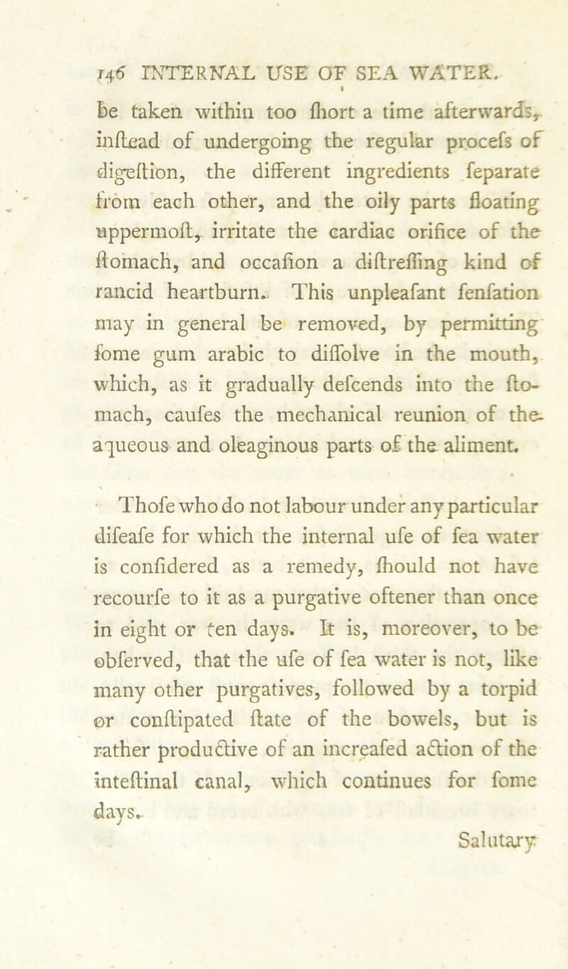 I be taken within too fhort a time afterwards, inftead of undergoing the regular procefs of digeftion, the different ingredients feparate horn each other, and the oily parts floating uppermost,, irritate the cardiac orifice of the ftomach, and occafion a diflrefling kind of rancid heartburn. This unpleafant fenfation may in general be removed, by permitting fbrne gum arabic to difiolve in the mouth, which, as it gradually defcends into the flo- mach, caufes the mechanical reunion of the- aqueous and oleaginous parts of the aliment, Thofe who do not labour under any particular difeafe for which the internal ufe of fea water is confidered as a remedy, fhould not have recourfe to it as a purgative oftener than once in eight or ten days. It is, moreover, to be ©bferved, that the ufe of fea water is not, like many other purgatives, followed by a torpid or conflipated flate of the bowels, but is rather produftive of an increafed aflion of the inteftinal canal, which continues for fome days.. Salutary