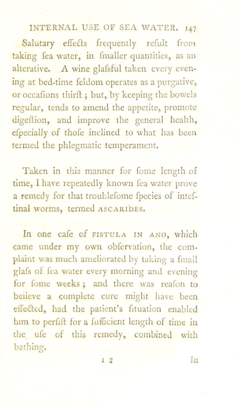 Salutary effects frequently refult from taking fea water, in fmaller quantities, as an alterative. A wine glafsful taken every even- ing at bed-time feldom operates as a purgative, or occafions third ; but, by keeping the bowels regular, tends to amend the appetite, promote digeftion, and improve the general health, efpecially of thofe inclined to what has been termed the phlegmatic temperament. Taken in this manner for fome length of time, I have repeatedly known fea water prove a remedy for that troublefome fpecies of intc-f- tinal worms, termed ascarides. In one cafe of fistula in ano, which came under my own obfervation, the com- plaint was much ameliorated by taking a fmall glafs of fea water every morning and evening for fome weeks ; and there was reafon to beiieve a complete cure might have been effedled, had the patient’s fituation enabled him to perfift for a fufficient length of time in the ufe of this remedy, combined with bathing. 1 2 In