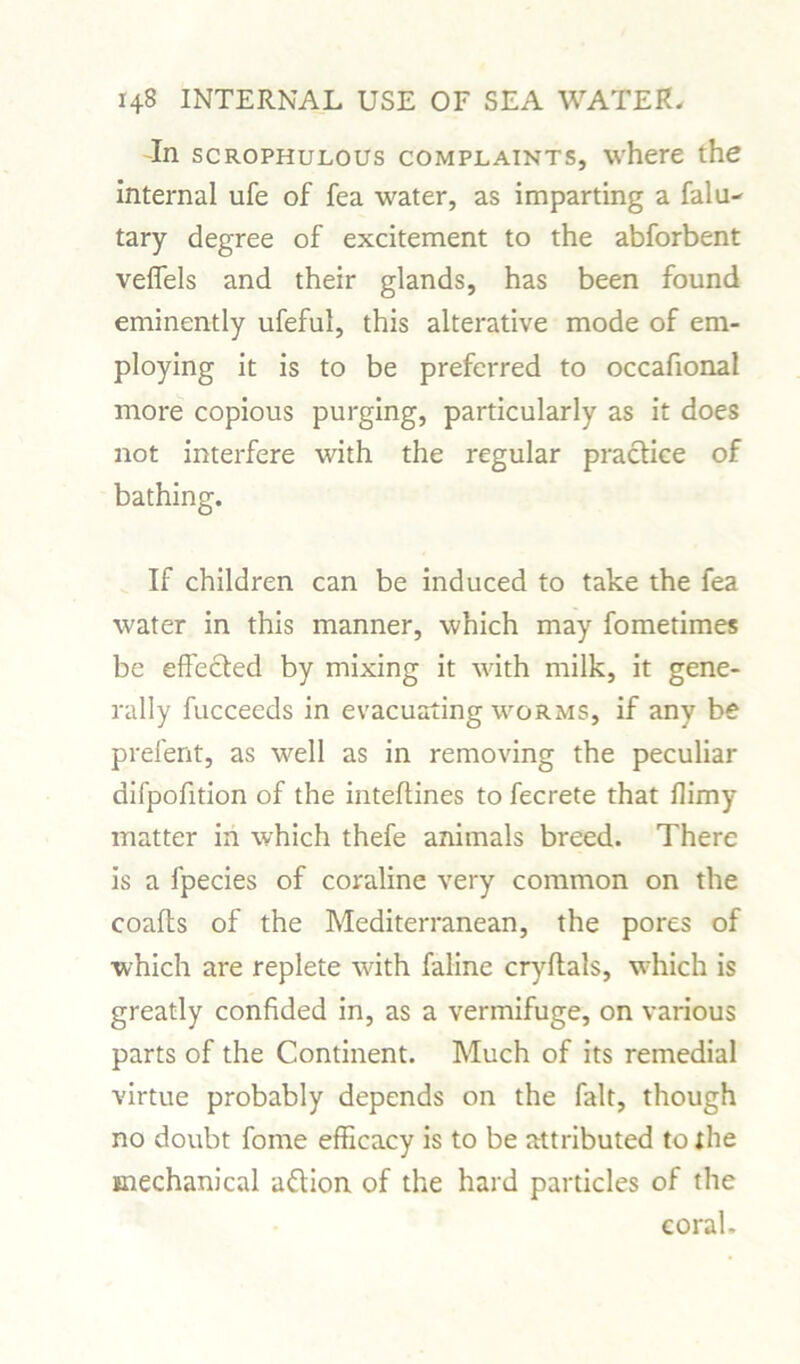 In scrophulous complaints, where the internal ufe of fea water, as imparting a falu- tary degree of excitement to the abforbent veffels and their glands, has been found eminently ufeful, this alterative mode of em- ploying it is to be preferred to occafional more copious purging, particularly as it does not interfere with the regular practice of bathing. If children can be induced to take the fea water in this manner, which may fometimes be effected by mixing it with milk, it gene- rally fucceeds in evacuating worms, if any be prefent, as well as in removing the peculiar difpofition of the inteftines to fecrete that llimy matter in which thefe animals breed. There is a fpecies of coraline very common on the coafts of the Mediterranean, the pores of which are replete with faline cryltals, which is greatly confided in, as a vermifuge, on various parts of the Continent. Much of its remedial virtue probably depends on the fait, though no doubt fome efficacy is to be attributed to the mechanical aftion of the hard particles of the coral.
