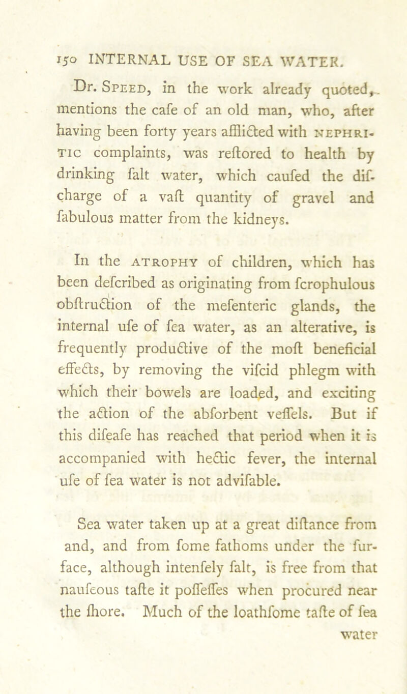Dr. Speed, in the work already quoted,, mentions the cafe of an old man, who, after having been forty years afflicted with nephri- tic complaints, was reftored to health by drinking fait water, which caufed the dif- charge of a vafi quantity of gravel and fabulous matter from the kidneys. In the atrophy of children, which has been defcribed as originating from fcrophulous obftrudlion of the mefenteric glands, the internal ufe of fea water, as an alterative, is frequently produdtive of the moft beneficial effedts, by removing the vifcid phlegm with which their bowels are loaded, and exciting the adtion of the abforbent velfels. But if this difeafe has reached that period when it is accompanied with hedtic fever, the internal ufe of fea water is not advifable. Sea water taken up at a great difiance from and, and from fome fathoms under the fur- face, although intenfely fait, is free from that naufeous tafte it poffeffes when procured near the fhore. Much of the loathfome tafie of fea water