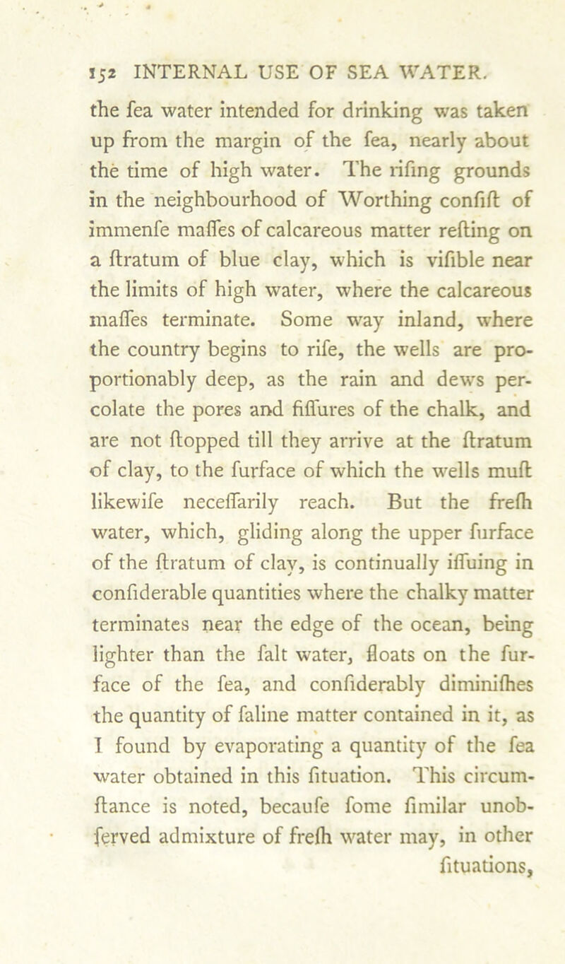 the fea water intended for drinking was taken up from the margin of the fea, nearly about the time of high water. The rifing grounds in the neighbourhood of Worthing confift of immenfe mafies of calcareous matter refting on a flratum of blue clay, which is vifible near the limits of high water, where the calcareous mafles terminate. Some way inland, where the country begins to rife, the wells are pro- portionably deep, as the rain and dews per- colate the pores and fifiures of the chalk, and are not flopped till they arrive at the flratum of clay, to the furface of which the wells mufl likewife neceffarily reach. But the frefh water, which, gliding along the upper furface of the flratum of clay, is continually ifiuing in confiderable quantities where the chalky matter terminates near the edge of the ocean, being lighter than the fait water, floats on the fur- face of the fea, and confiderably diminifhes the quantity of faline matter contained in it, as * I found by evaporating a quantity of the fea water obtained in this fituation. This circum- flance is noted, becaufe fome fimilar unob- served admixture of frefh water may, in other fituations,
