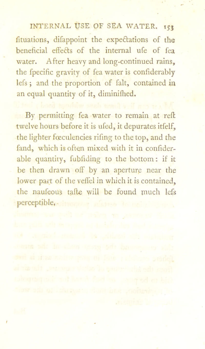 fituations, difappoint the expeditions of the beneficial effects of the internal ufe of fea water. After heavy and long-continued rains, the fpecific gravity of fea water is confiderably lefs ; and the proportion of fait, contained in an equal quantity of it, diminifhed. By permitting fea water to remain at reft twelve hours before it is ufed, it depurates itfelf, the lighter foeculencies rifing to the top, and the fand, which is often mixed with it in confider- able quantity, fubfiding to the bottom: if it be then drawn off by an aperture near the lower part of the veffel in which it is contained, the naufeous tafle will be found much lefs perceptible,