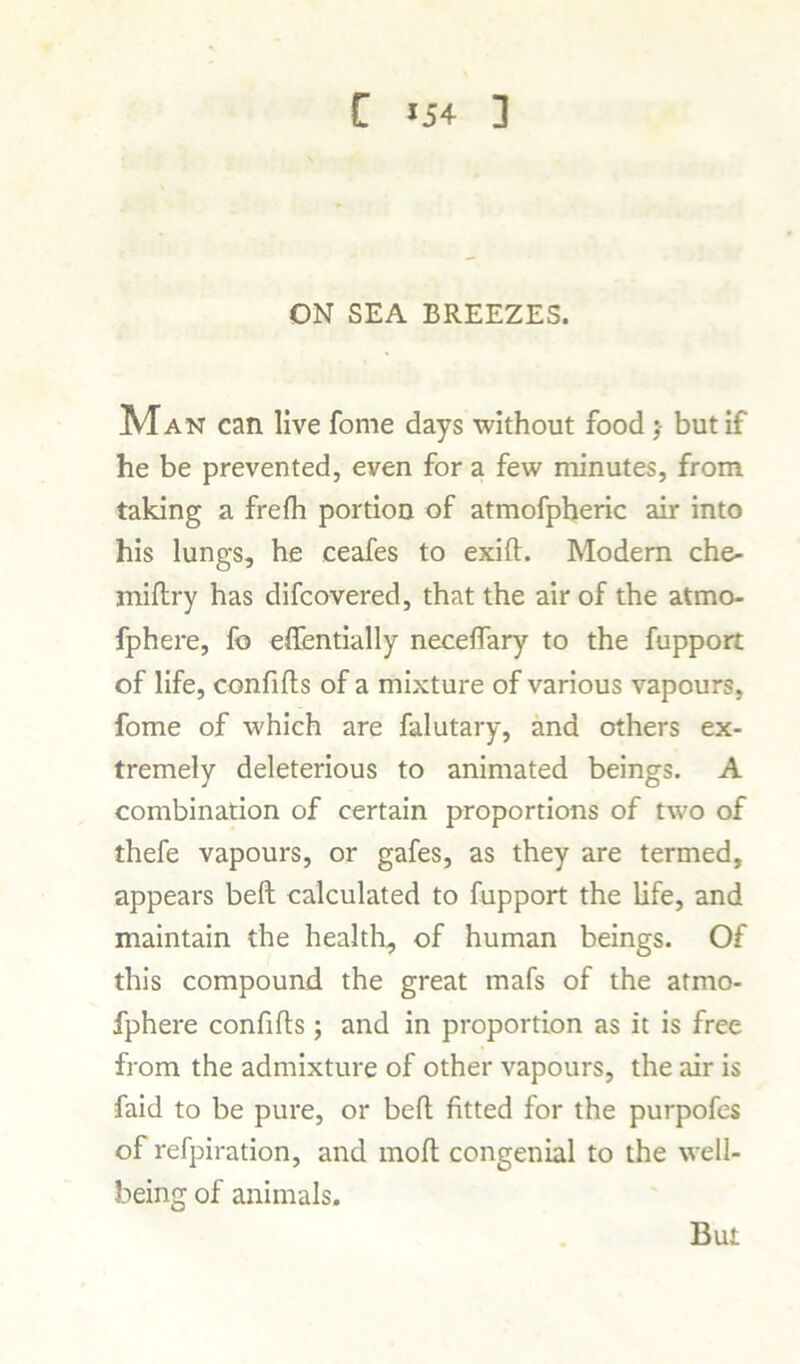 ON SEA BREEZES. Man can live fome days without food ;• but if he be prevented, even for a few minutes, from taking a frefh portion of atmofpheric air into his lungs, he ceafes to exift. Modem che- miftry has difcovered, that the air of the atmo- fphere, fo efientially neceflary to the fupport of life, confifts of a mixture of various vapours, fome of which are falutary, and others ex- tremely deleterious to animated beings. A combination of certain proportions of two of thefe vapours, or gafes, as they are termed, appears beft calculated to fupport the life, and maintain the health, of human beings. Of this compound the great mafs of the atmo- fphere confifls ; and in proportion as it is free from the admixture of other vapours, the air is faid to be pure, or beft fitted for the purpofes of refpiration, and mofl congenial to the well- being of animals. But