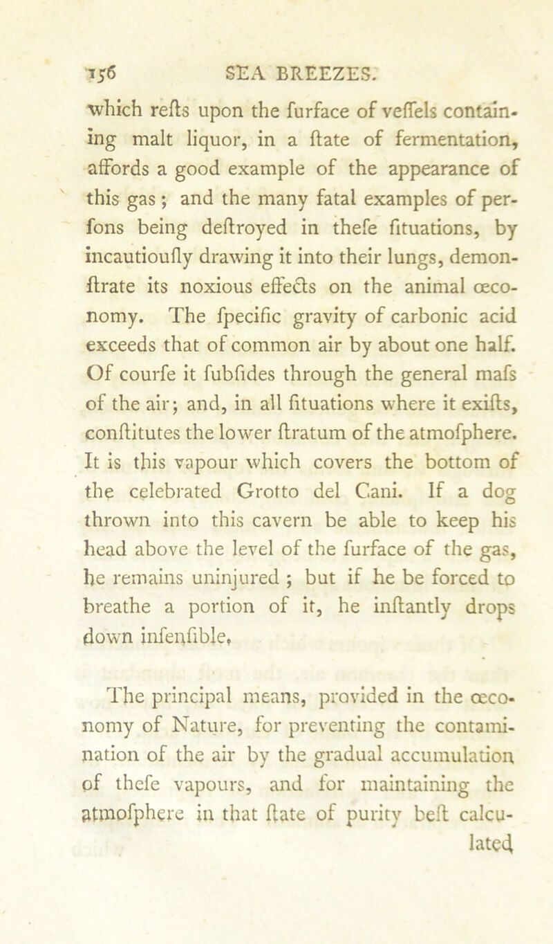 which refls upon the furface of veffels contain- ing malt liquor, in a hate of fermentation, affords a good example of the appearance of this gas; and the many fatal examples of per- fons being deftroyed in thefe fituations, by incautioufly drawing it into their lungs, demon- ftrate its noxious effects on the animal oeco- nomy. The fpecific gravity of carbonic acid exceeds that of common air by about one half. Of courfe it fubfides through the general mafs of the air; and, in all fituations where it exifts, conftitutes the lower ftratum of the atmofphere. It is this vapour which covers the bottom of the celebrated Grotto del Cani. If a dog thrown into this cavern be able to keep his head above the level of the furface of the gas, he remains uninjured ; but if he be forced to breathe a portion of it, he inflantly drops down infenfible, The principal means, provided in the oeco- nomy of Nature, for preventing the contami- nation of the air by the gradual accumulation of thefe vapours, and for maintaining the atmofphere in that ffate of purity belt calcu- lated