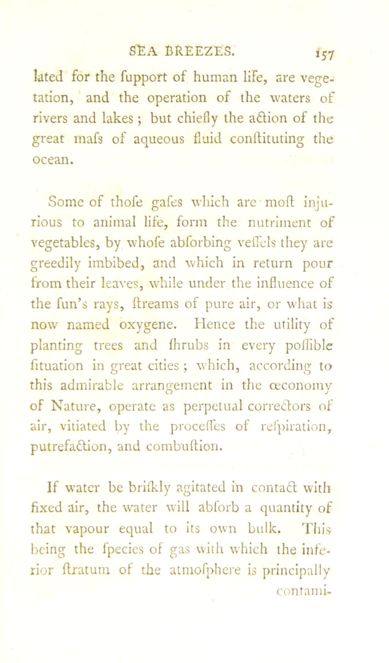 *57 lated for the fupport of human life, are vege- tation, and the operation of the waters of rivers and lakes; but chiefly the a&ion of the great mafs of aqueous fluid conftituting the ocean. Some of thofe gafes which are moft inju- rious to animal life, form the nutriment of vegetables, by whofe abforbing veffels they are greedily imbibed, and which in return pour from their leaves, while under the influence of the fun’s rays, ftreams of pure air, or what is now named oxygene. Hence the utility of planting trees and lhrubs in every pollible fituation in great cities; which, according to this admirable arrangement in the ceconomy of Nature, operate as perpetual correctors of air, vitiated by the procefles of refpiration, putrefa&ion, and combultion. If water be brifkly agitated in contact with fixed air, the w'ater will abforb a quantity of that vapour equal to its own bulk. This being the lpecies of gas with which the infe- rior ffratum. of the atmofphere is principally con f ami-