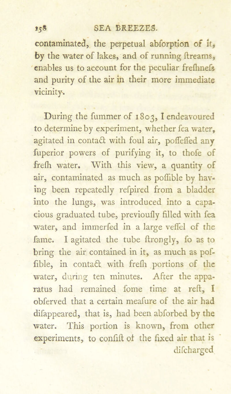 contaminated, the perpetual abforption of It, by the water of lakes, and of running ftreams, enables us to account for the peculiar frefhnefs and purity of the air in their more immediate vicinity. During the fummer of 1803, I endeavoured to determine by experiment, whether fea water, agitated in contact with foul air, pofTefled any fuperior powers of purifying it, to thofe of frefh water. With this view, a quantity of air, contaminated as much as poflible by hav- ing been repeatedly refpired from a bladder into the lungs, was introduced into a capa- cious graduated tube, previoufly filled with fea water, and immerfed in a large veflel of the fame. I agitated the tube ftrongly, fo as to bring the air contained in it, as much as pof- fible, in contact with frefh portions of the water, during ten minutes. After the appa- ratus had remained fome time at reft, I obferved that a certain meafure of the air had difappeared, that is, had been abforbed by the water. This portion is known, from other experiments, to confift of the fixed air that is difcharged