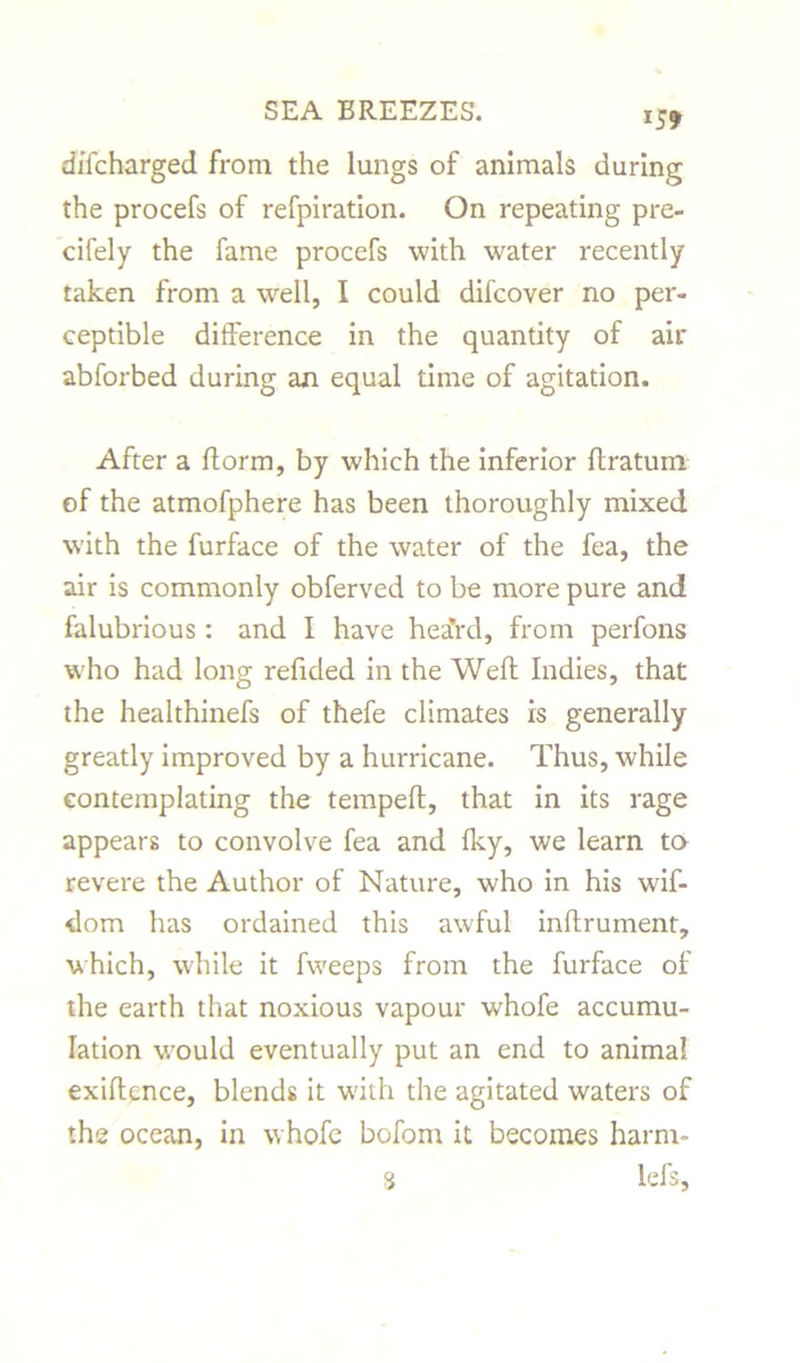 *5? diTcharged from the lungs of animals during the procefs of refpiration. On repeating pre- cifely the fame procefs with water recently taken from a well, I could difcover no per- ceptible difference in the quantity of ail* abforbed during an equal time of agitation. After a fform, by which the inferior ftratum of the atmofphere has been thoroughly mixed with the furface of the water of the fea, the air is commonly obferved to be more pure and falubrious: and I have hea’rd, from perfons who had long refided in the Weft Indies, that the healthinefs of thefe climates is generally greatly improved by a hurricane. Thus, while contemplating the tempeft, that in its rage appears to convolve fea and Iky, we learn to revere the Author of Nature, who in his wif- dom has ordained this awful inftrument, which, while it fweeps from the furface of the earth that noxious vapour whofe accumu- lation would eventually put an end to animal exiftcnce, blends it w'ith the agitated waters of the ocean, in whofe bofom it becomes harm- <i lefs,