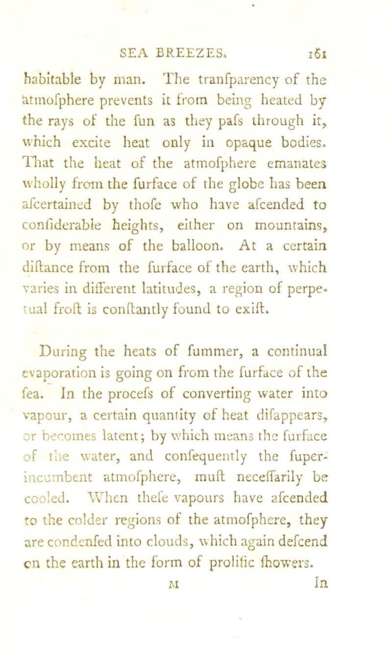 habitable by man. The tranfparency of the fcitmofphere prevents it from being heated by the rays of the fun as they pafs through it, which excite heat only in opaque bodies. That the heat of the atmofphere emanates wholly from the furface of the globe has been afcertained by thofe who have afcended to coniiderable heights, either on mountains, or by means of the balloon. At a certain diftance from the furface of the earth, which varies in different latitudes, a region of perpe- tual froft is conflantly found to exifl. During the heats of fummer, a continual evaporation is going on from the furface of the fea. In the procefs of converting water into vapour, a certain quaniity of heat difappears, or becomes latent; by which means the furface of the water, and confequently the fuper- incumbent atmofphere, muff neceffarily be cooled. When thefe vapours have afcended to the colder regions of the atmofphere, they are condcnfed into clouds, which again defcend cn the earth in the form of prolific fhowers. In M