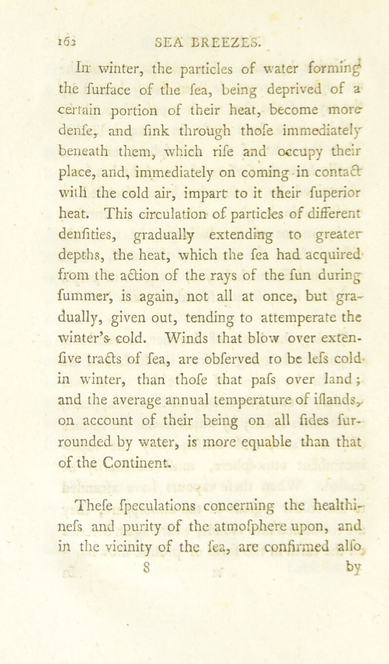 In winter, the particles of water forming the furface of the fea, being deprived of a certain portion of their heat, become more denfe, and fmk through thofe immediately beneath them, which rife and occupy their place, and, immediately on coming in contact with the cold air, impart to it their fuperior heat. This circulation of particles of different denfities, gradually extending to greater depths, the heat, which the fea had acquired from the action of the rays of the fun during fummer, is again, not all at once, but gra- dually, given out, tending to attemperate the winter’s- cold. Winds that blow over exten- five tra&s of fea, are obferved to be lefs cold in winter, than thofe that pafs over land; and the average annual temperature of iflands,. on account of their being on all fides fur- rounded by water, is more equable than that of the Continent. * Thefe fpeculations concerning the healthi- nefs and purity of the atmofphere upon, and in the vicinity of the fea, are confirmed alio S by