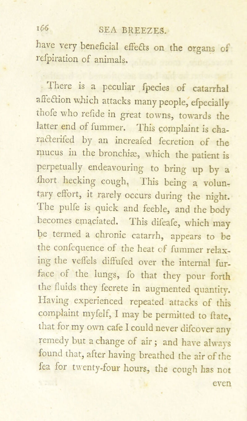 have very beneficial effects on the organs of refpiration of animals. I here is a peculiar fpecies of catarrhal afte&ion which attacks many people, efpecially thofe who refide in great towns, towards the latter end of fummer. This complaint is cha- racterifed by an increafed fecretion of the mucus in the bronchia, which the patient is perpetually endeavouring to bring up by a fhoi t hecking cough, This being a volun- tary effort, it rarely occurs during the night. 1 he pulfe is quick and feeble, and the body becomes emaciated. Phis difeafe, which may be termed a chronic catarrh, appears to be the confequence of the heat of fummer relax- ing the veffels diffufed over the internal fur- face or the lungs, fo that they pour forth the fluids they fecrete in augmented quantity. Having experienced repeated attacks of this complaint myfelf, I may be permitted to Rate, that foi my own cafe I could never difcover any remedy but a change of air ; and have always found that, after having breathed the air of the fea for twenty-four hours, the cough has not even