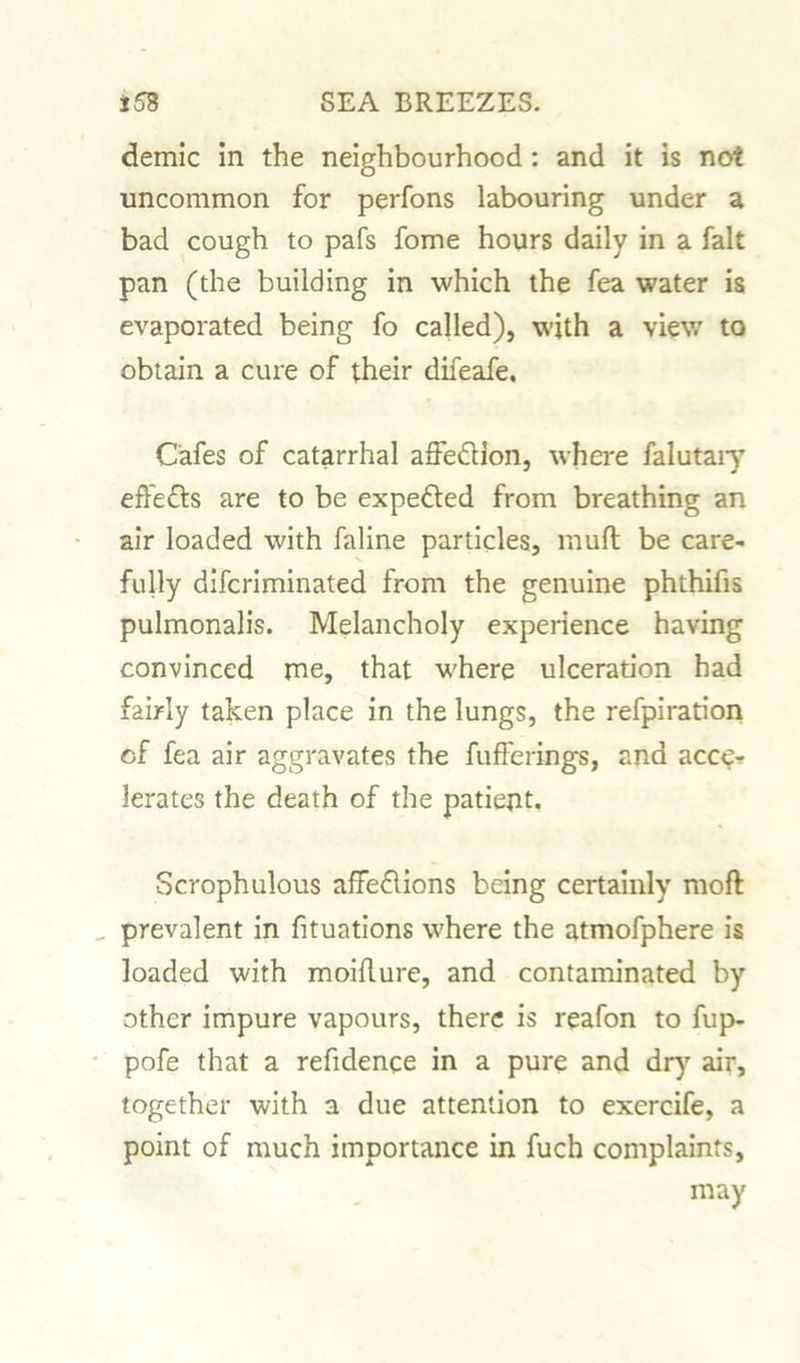 demic In the neighbourhood: and it is not uncommon for perfons labouring under a bad cough to pafs fome hours daily in a fait pan (the building in which the fea water is evaporated being fo called), with a view to obtain a cure of their difeafe. Cafes of catarrhal affe&ion, where falutaiy effects are to be expected from breathing an air loaded with faline particles, mufl be care- fully difcriminated from the genuine phthifis pulmonalis. Melancholy experience having convinced me, that where ulceration had fairly taken place in the lungs, the refpiration cf fea air aggravates the fufferings, and acce-? lerates the death of the patient. Scrophulous affedlions being certainly moft _ prevalent in fituations where the atmofphere is loaded with moifture, and contaminated by other impure vapours, there is reafon to fup- pofe that a refidence in a pure and dry air, together with a due attention to exercife, a point of much importance in fuch complaints, may
