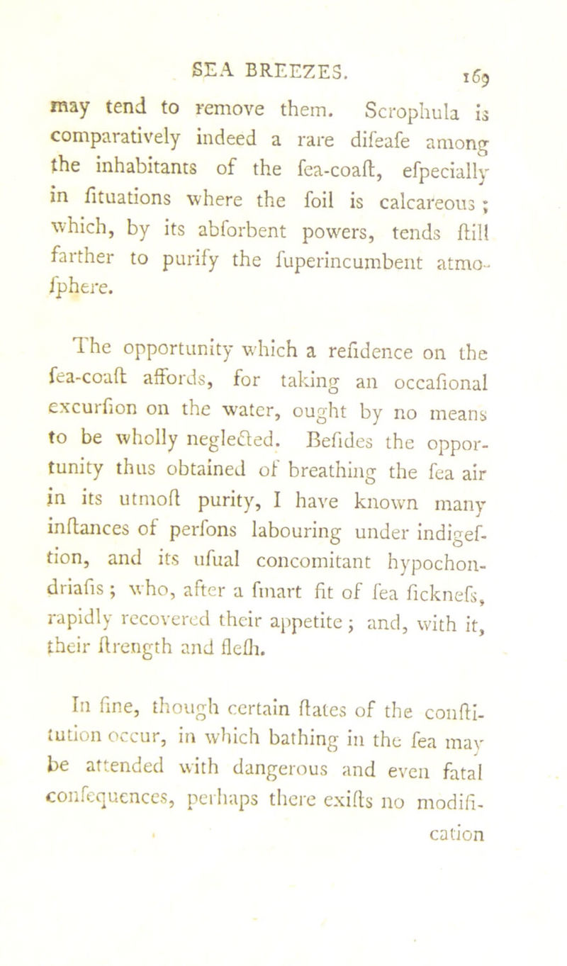 may tend to remove them. Scrophula 13 comparatively indeed a rare difeafe among the inhabitants of the fea-coaft, efpecially in fituations where the foil is calcareous; which, by its abforbent powers, tends Hill farther to purify the fuperincumbent atmo- fphere. T. he opportunity which a refidence on the fea-coaft affords, for taking an occafional cxcurfion on the w’atcr, ought by no means to be wholly neglefted. Befides the oppor- tunity thus obtained of breathing the fea air in its utmofl purity, I have known many inftances of perfons labouring under indigef- tion, and its ufual concomitant hypochon- duafis ; who, after a fmart fit of fea ficknefs, rapidly recovered their appetite; and, with it, their ftrength and flefJi. In fine, though certain dates of the confti- tution occur, in which bathing in the fea tnav be attended with dangerous and even fatal confequences, perhaps there exifts no modifi- cation