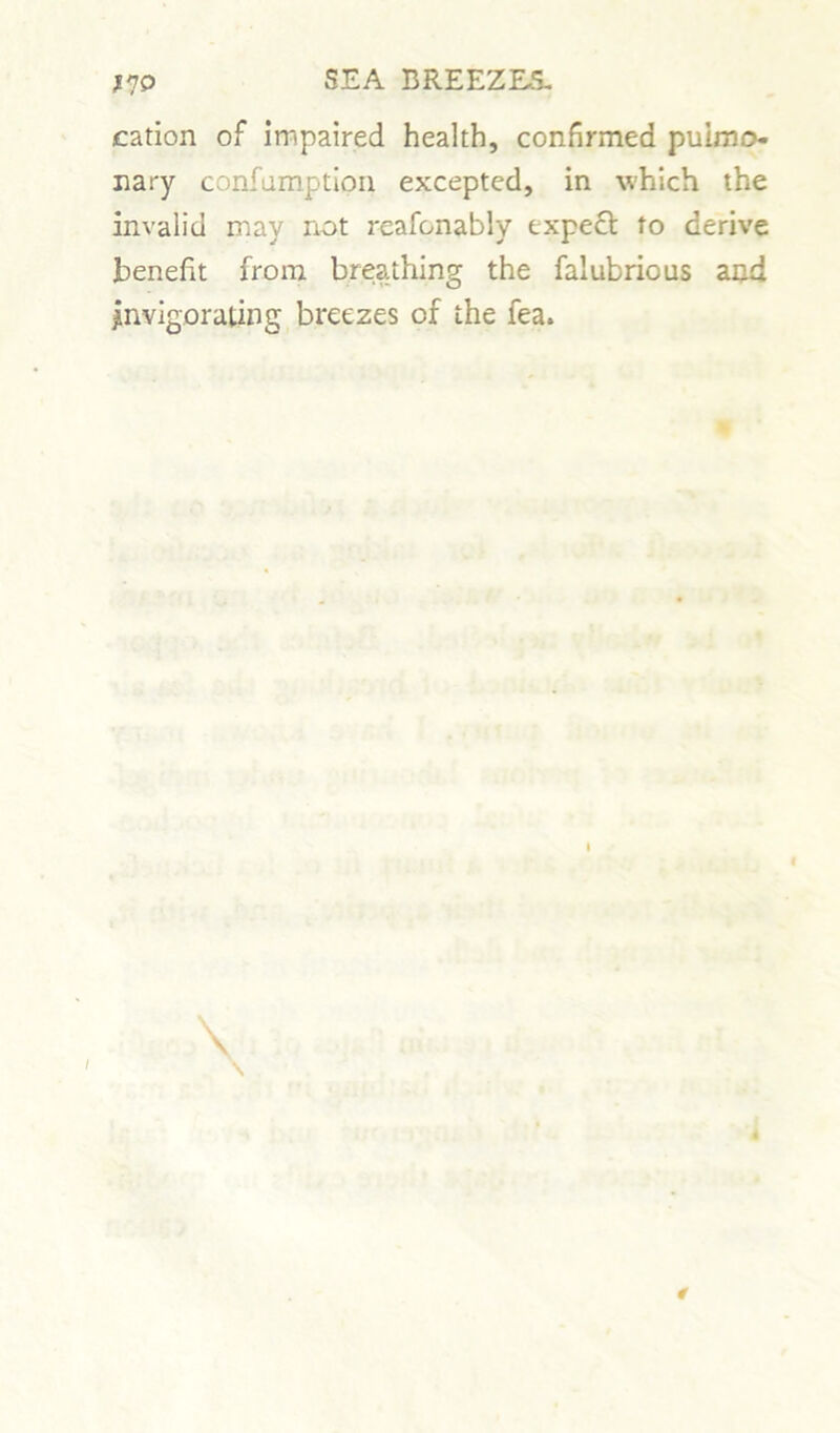 cation of impaired health, confirmed pulmo- nary confumption excepted, in which the invalid may not reafonably expect to derive benefit from breathing the falubrious and Invigorating breezes of the fea. I