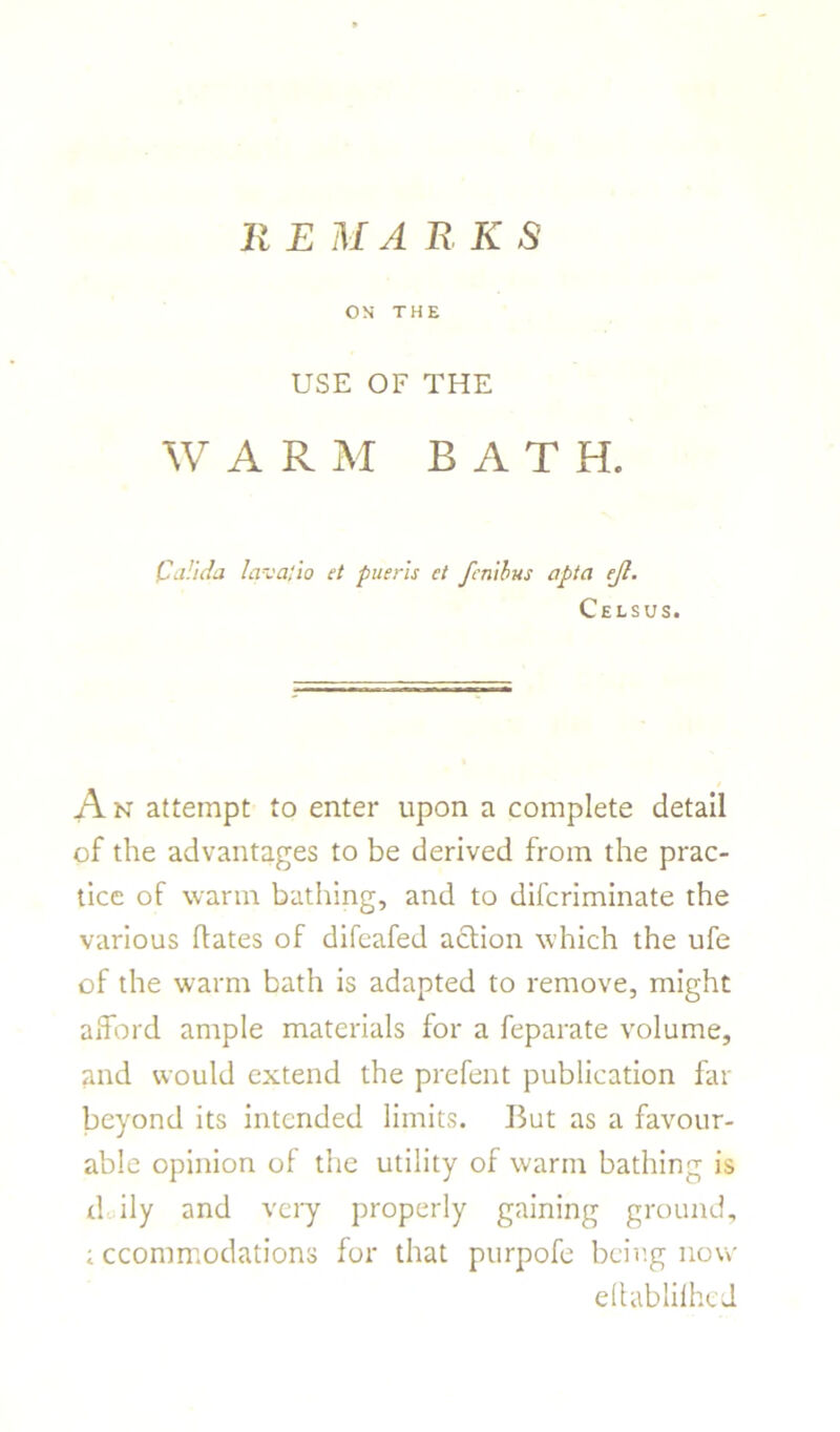 REMARKS ON THE USE OF THE WAR M BATH. C alula lava;to et pueris et fenibus apta ejl. Celsus. A n attempt to enter upon a complete detail of the advantages to be derived from the prac- tice of warm bathing, and to difcriminate the various hates of difeafed action which the ufe of the warm bath is adapted to remove, might afford ample materials for a feparate volume, and would extend the prefent publication far beyond its intended limits. But as a favour- able opinion of the utility of warm bathing is d ily and very properly gaining ground, ; ccommodations for that purpofe being now eihtblilhed