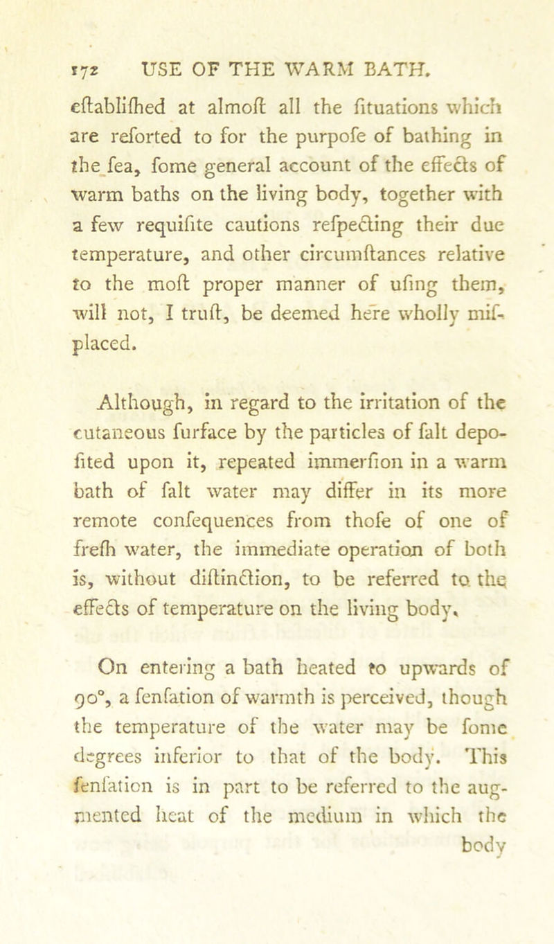 eftablifhed at almoft all the fituations which are reforted to for the purpofe of bathing in the fea, fome general account of the effects of warm baths on the living body, together with a few requifite cautions refpecting their due temperature, and other circumflances relative to the moft proper manner of ufing them, will not, I truft, be deemed here wholly mif- placed. Although, in regard to the irritation of the cutaneous furface by the particles of fait depo- fited upon it, repeated immerfion in a warm bath of fait water may differ in its more remote confequences from thofe of one of frefh water, the immediate operation of both is, without diflinction, to be referred to the effe&s of temperature on the living body. On entering a bath heated to upwards of 90°, a fenfation of warmth is perceived, though the temperature of the water may be fome degrees inferior to that of the body. This fenlaticn is in part to be referred to the aug- mented heat of the medium in which the body