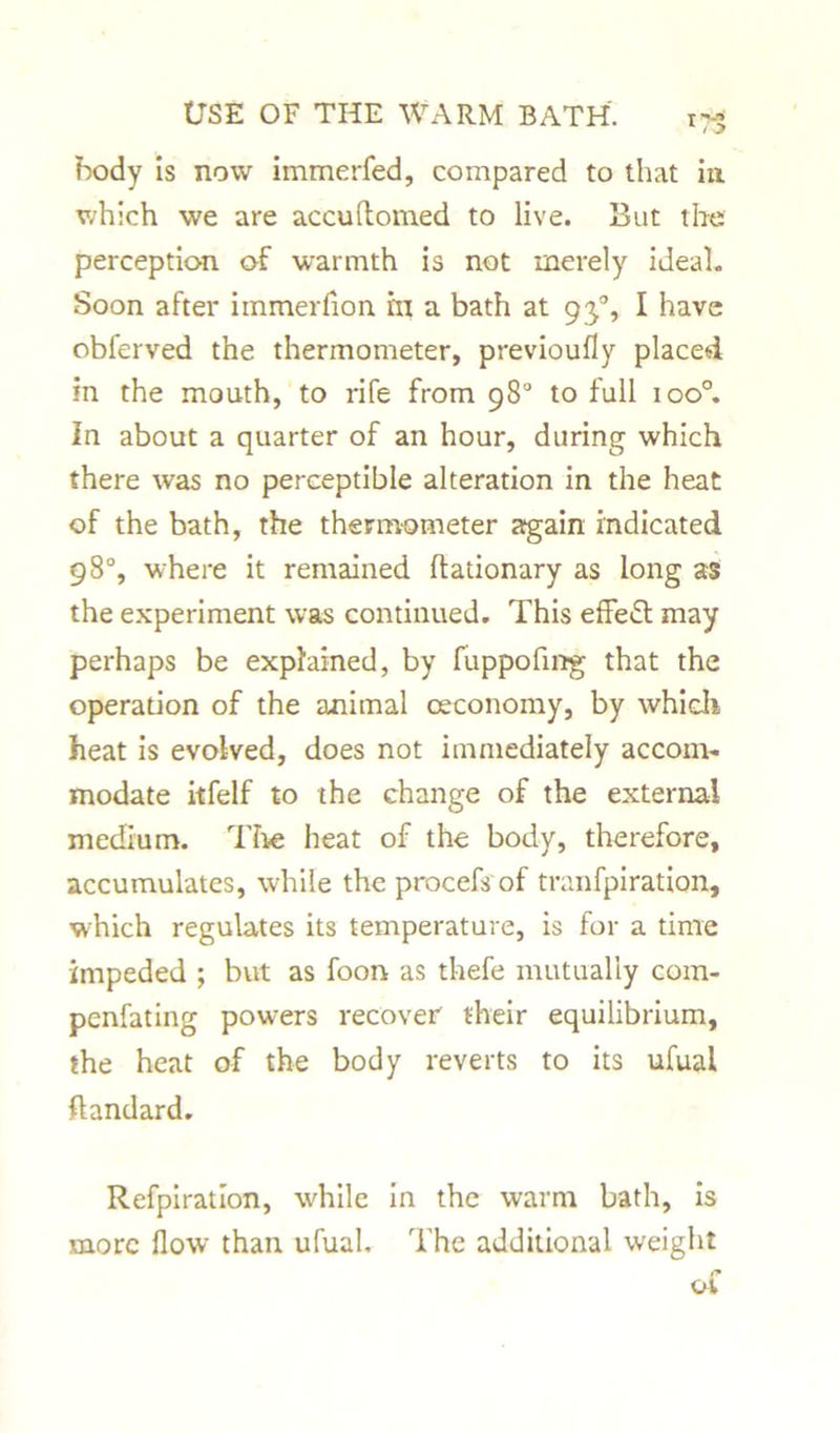 ?x>dy is now immerfed, compared to that in which we are accuftomed to live. But the perception of warmth is not merely ideal. Soon after immerfion in a bath at 93°, I have obferved the thermometer, previoufly placed in the mouth, to rife from 98° to full ioo°. In about a quarter of an hour, during which there was no perceptible alteration in the heat of the bath, the thermometer again indicated 98°, where it remained ffationary as long as the experiment was continued. This effeS may perhaps be explained, by fuppofing that the operation of the animal oeconomy, by which heat is evolved, does not immediately accom- modate itfelf to the change of the external medium. The heat of the body, therefore, accumulates, while the procefs of tranfpiration, which regulates its temperature, is for a time impeded ; but as foon as thefe mutually com- penfating powers recover their equilibrium, the heat of the body reverts to its ufual ftandard. Refpiratlon, while in the warm bath, is more flow than ufual. The additional weight