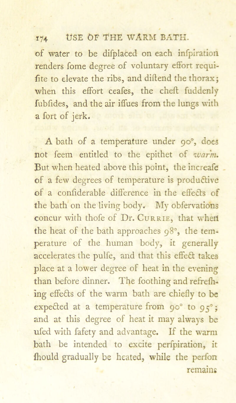of water to be displaced on each infpiration renders fome degree of voluntary effort requi- fite to elevate the ribs, and diflend the thorax; when this effort ceafes, the chefl fuddenly fubfides, and the air iffues from the lungs with a fort of jerk. A bath of a temperature under 90% does not feem entitled to the epithet of 'warm. But when heated above this point, the increafe - of a few degrees of temperature is productive of a considerable difference in the effects of the bath on the living body. My observations concur with thofe of Dr. Currie, that wheii the heat of the bath approaches 98% the tem- perature of the human body, it generally accelerates the pulfe, and that this effedt take9 place at a lower degree of heat in the evening than before dinner. The foothing and refrefh- ing effedts of the warm bath are chiefly to be expected at a temperature from 90° to 950; and at this degree of heat it may always be ufed with Safety and advantage. If the warm bath be intended to excite perlpiration, it Ihould gradually be heated, while the perfon remains