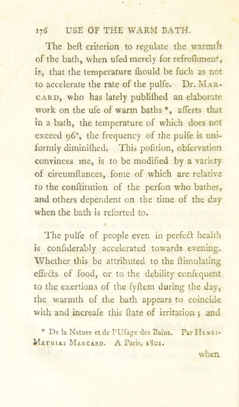 The befl criterion to regulate the warmth of the bath, when ufed merely for refrefhment, is, that the temperature fhould be fuch as not to accelerate the rate of the pulfe. Dr. Mar- card, who has lately publifhed an elaborate work on the ufe of warm baths *, afferts that in a bath, the temperature of which does not exceed 96°, the frequency of the pulfe is uni- formly diminifhed. This pofition, obfervation convinces me, is to be modified by a variety of circumftances, fome of which are relative to the confiitution of the perfon who bathes, and others dependent on the time of the day when the bath is reforted to. The pulfe of people even in perfect health is confiderably accelerated towards evening. Whether this be attributed to the flimulating effects of food, or to the debility confequent to the exertions of the fyftem during the day, the warmth of the bath appears to coincide with and increafe this flate of irritation ; and * De la Nature etde l’Ufage des Bains. Par He nr i- Mathias Marcard. A Paris, 1801. when