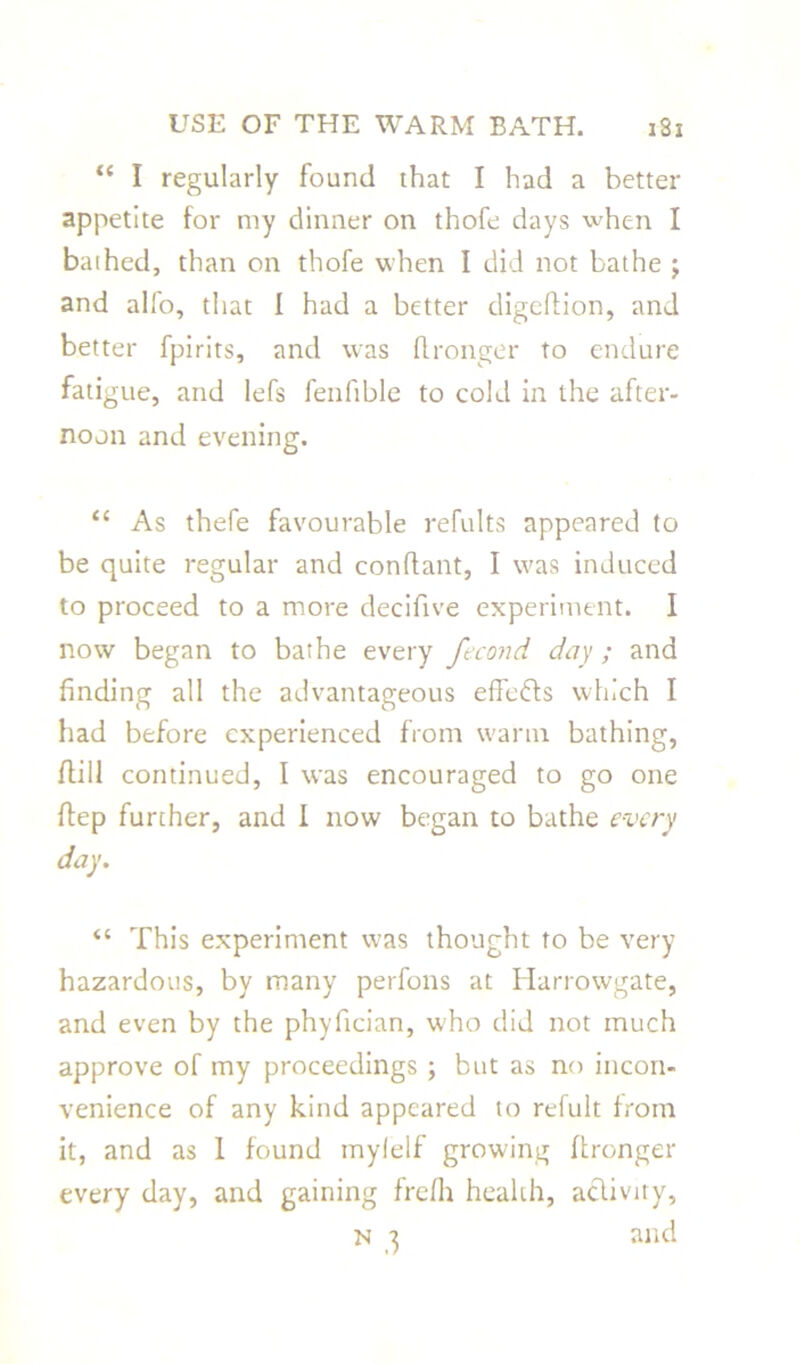 “ I regularly found that I had a better appetite for my dinner on thofe days when I bathed, than on thofe when I did not bathe ; and alfo, that I had a better digeftion, and better fpirits, and was fl rouge r to endure fatigue, and lefs fenftble to cold in the after- noon and evening. “ As thefe favourable refults appeared to be quite regular and conftant, I was induced to proceed to a more decifive experiment. I now began to bathe every fecond day ; and finding all the advantageous effefts which I had before experienced from warm bathing, (till continued, I was encouraged to go one ftep further, and I now began to bathe every day. “ This experiment was thought to be very hazardous, by many perfons at Harrowgate, and even by the phyfician, who did not much approve of my proceedings ; but as no incon- venience of any kind appeared to refult from it, and as 1 found mylelf growing ftronger every day, and gaining frefh health, activity, n 3 and