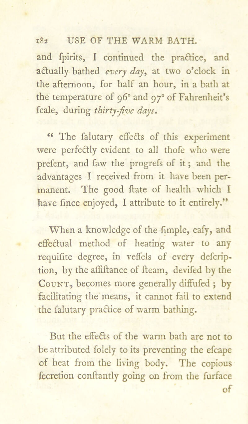 and fpirits, I continued the practice, and a&ually bathed every day, at two o’clock in the afternoon, for half an hour, in a bath at the temperature of 96° and 970 of Fahrenheit’s fcale, during thirty-five days. <c The falutary effe£ts of this experiment were perfectly evident to all thofe who were prefent, and faw the progrefs of it; and the advantages I received from it have been per- manent. The good flate of health which I have fince enjoyed, I attribute to it entirely.” When a knowledge of the fimple, eafy, and effectual method of heating water to any requifite degree, in veflels of every defcrip- tion, by the affiftance of fleam, devifed by the Count, becomes more generally diffufed ; by facilitating the means, it cannot fail to extend the falutary practice of warm bathing. But the effefts of the warm bath are not to be attributed folely to its preventing the efcape of heat from the living body. The copious fecretion conflantly going on from the furface of