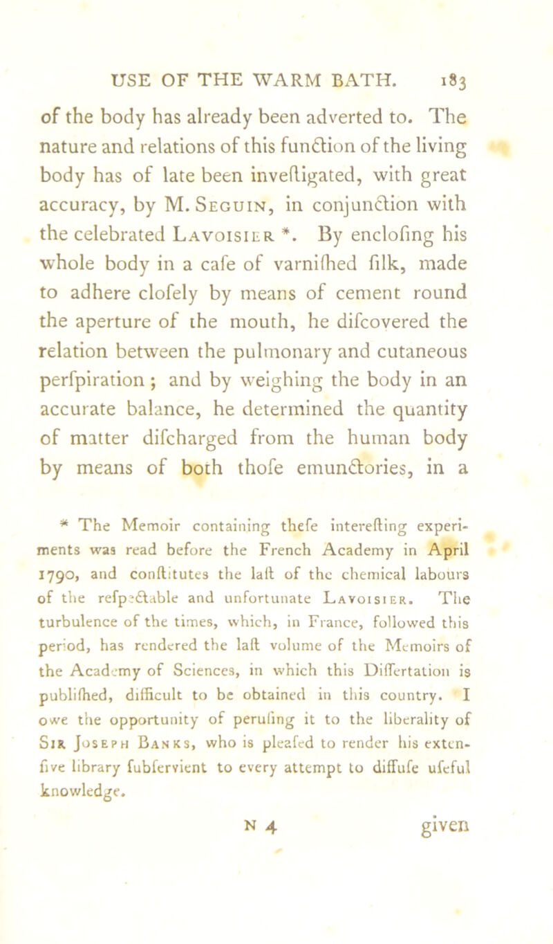 of the body has already been adverted to. The nature and relations of this fundion of the living body has of late been inveftigated, with great accuracy, by M. Seguin, in conjunction with the celebrated Lavoisier *. By enclofing his whole body in a cafe of varnifhed filk, made to adhere clofely by means of cement round the aperture of the mouth, he difcovered the relation between the pulmonary and cutaneous perfpiration ; and by weighing the body in an accurate balance, he determined the quantity of matter difcharged from the human body by means of both thofe emundories, in a * The Memoir containing thefe interefting experi- ments was read before the French Academy in April 1790, and conftitutes the lall of the chemical labours of the refp;£table and unfortunate Lavoisier. The turbulence of the times, which, in France, followed this period, has rendered the lad volume of the Memoirs of the Academy of Sciences, in which this Dilfertation is publifhed, difficult to be obtained in this country. I owe the opportunity of peruling it to the liberality of Sjr Joseph Banks, who is pleafed to render his exten- five library fubfervient to every attempt to diffufe ufeful knowledge.
