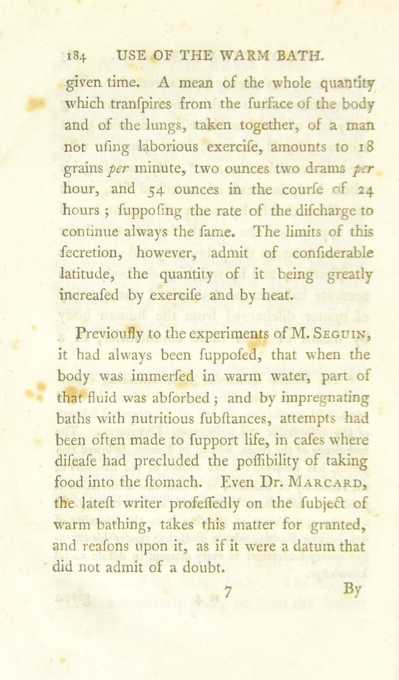 given time. A mean of the whole quantity which tranfpires from the furface of the body and of the lungs, taken together, of a man not ufmg laborious exercife, amounts to 18 grains per minute, two ounces twro drams per hour, and 54 ounces in the courfe of 24 hours ; fuppofmg the rate of the difcharge to continue always the fame. The limits of this fecretion, however, admit of confiderable latitude, the quantity of it being greatly increafed by exercife and by heat. Previously to the experiments of M. Seguin, it had always been fuppofed, that when the body was immerfed in warm w;ater, part of that fluid was abforbed ; and by impregnating baths with nutritious fubltances, attempts had been often made to fupport life, in cafes where difeafe had precluded the poflibility of taking food into the flomach. Even Dr. Marcard, the latefh writer profefledly on the fubjeft of warm bathing, takes this matter for granted, and reafons upon it, as if it w^ere a datum that did not admit of a doubt. 7 By