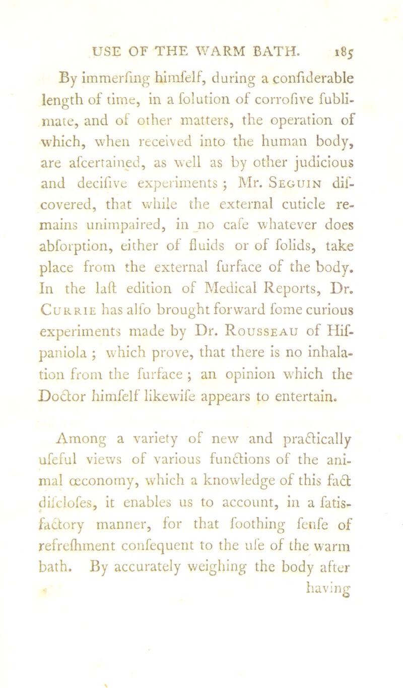 By immerfmg himfelf, daring a confiderable length of time, in a folution of corrofive fubli- mate, and of other matters, the operation of which, when received into the human body, are afcertained, as well as by other judicious and decifive experiments ; Mr. Seguin dif- covered, that while the external cuticle re- mains unimpaired, in no cafe whatever does abforption, either of fluids or of folids, take place from the external furface of the body. In the laft edition of Medical Reports, Dr. Currie has alfo brought forward fome curious experiments made by Dr. Rousseau of Hif- paniola ; which prove, that there is no inhala- tion from the furface ; an opinion which the Doctor himfelf likewife appears to entertain. Among a variety of new and practically ufeful views of various functions of the ani- mal ceconomy, which a knowledge of this faCt dil'clofes, it enables us to account, in a fatis- factory manner, for that foothing fenfe of refrelhment confequent to the ufe of the warm bath. By accurately weighing the body after having