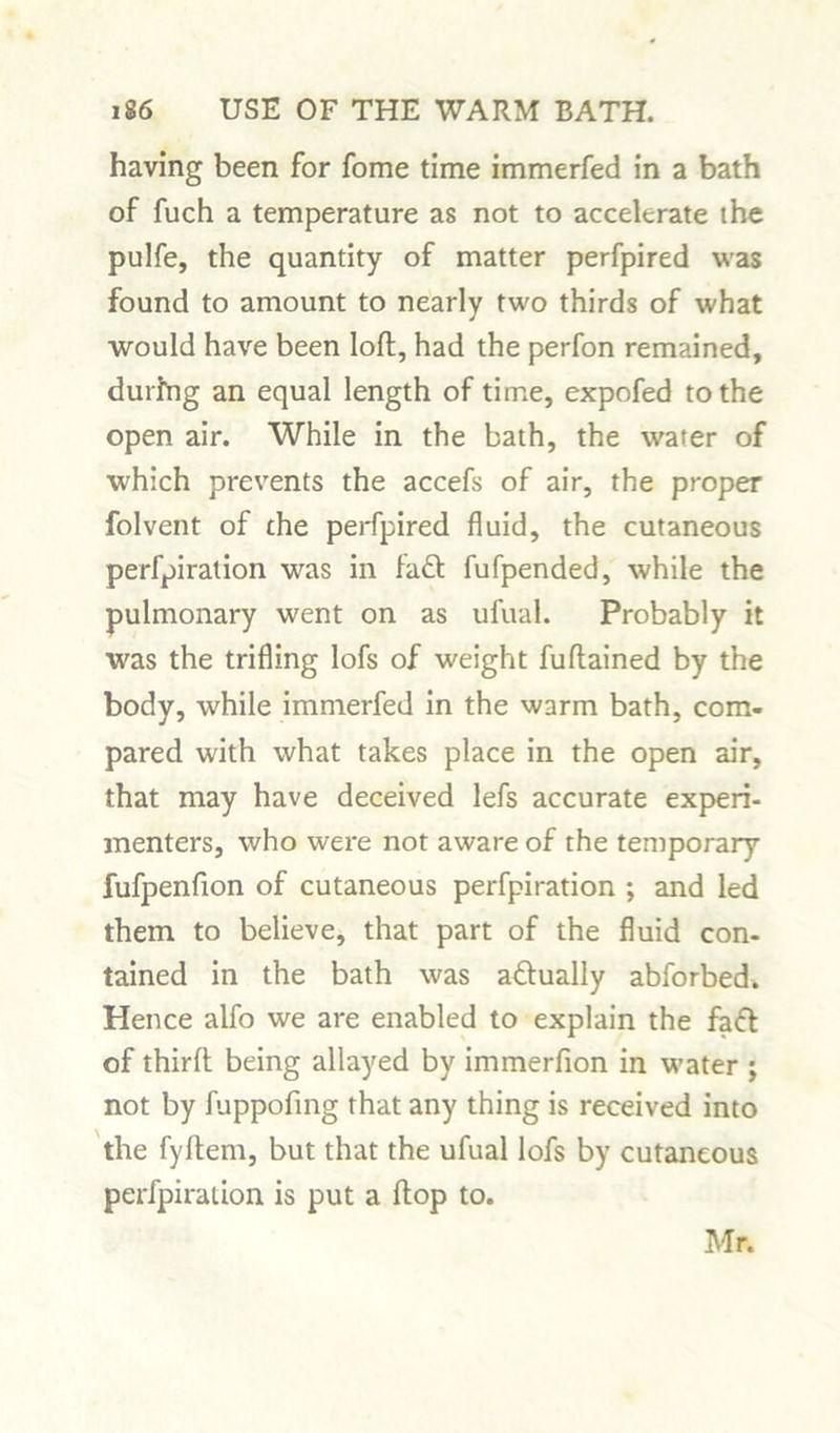 having been for fome time immerfed in a bath of fuch a temperature as not to accelerate the pulfe, the quantity of matter perfpired was found to amount to nearly two thirds of what would have been loft, had the perfon remained, during an equal length of time, expofed to the open air. While in the bath, the water of which prevents the accefs of air, the proper folvent of the perfpired fluid, the cutaneous perforation was in fad fufpended, while the pulmonary went on as ufual. Probably it was the trifling lofs of weight fuftained by the body, while immerfed in the warm bath, com- pared with what takes place in the open air, that may have deceived lefs accurate experi- menters, who were not aware of the temporary fufpenfion of cutaneous perfpiration ; and led them to believe, that part of the fluid con- tained in the bath was adually abforbed. Hence alfo we are enabled to explain the fad of third being allayed by immerfion in water ; not by fuppofing that any thing is received into the fyftem, but that the ufual lofs by cutaneous perfpiration is put a flop to. Mr.