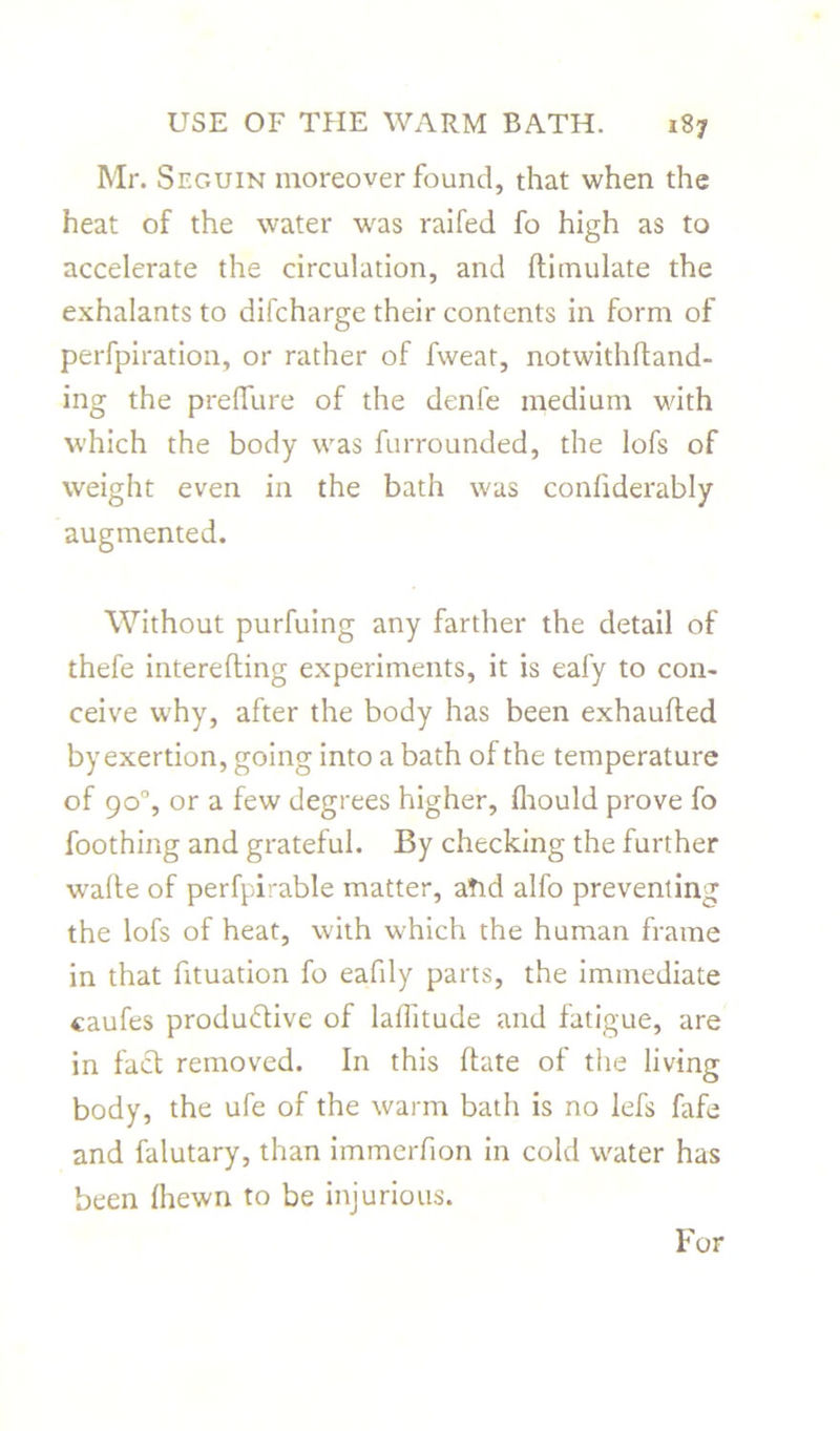 Mr. Sf.guin moreover found, that when the heat of the water was raifed fo high as to accelerate the circulation, and ftimulate the exhalants to difcharge their contents in form of perfpiration, or rather of fweat, notwithftand- ing the preflure of the denfe medium with which the body was furrounded, the lofs of weight even in the bath was confiderably augmented. Without purfuing any farther the detail of thefe interefling experiments, it is eafy to con- ceive why, after the body has been exhaufted by exertion, going into a bath of the temperature of 90°, or a few degrees higher, fhould prove fo foothing and grateful. By checking the further wafte of perfpirable matter, afid alfo preventing the lofs of heat, with which the human frame in that fituation fo eafdy parts, the immediate caufes productive of laihtude and fatigue, are in fact removed. In this ftate of the living body, the ufe of the warm bath is no lefs fafe and falutary, than immerfion in cold water has been {hewn to be injurious. For