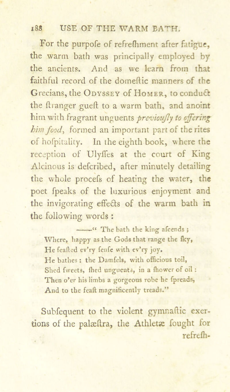For the purpofe of refrefhment after fatigue, the warm bath was principally employed by the ancients. And as we learn from that faithful record of the domeftic manners of the Grecians, the Odyssey of Homer, to conduct the ft ranger gueft to a warm bath, and anoint him with fragrant unguents previoujly to offering him food, formed an important part of the rites of hofpitulity. In the eighth book, where the reception of Uly.fles at the court of King Alcinous is defcribed, after minutely detailing the whole procefs of heating the water, the poet fpeaks of the luxurious enjoyment and the invigorating effects of the warm bath in the following words : “ The bath the king afcends ; Where, happy as the Gods that range the flcy, He feafted ev’ry fenfe with ev’ry joy. He bathes: the Damfels, with officious toil, Shed fweets, (lied unguents, in a fliower of oil : Then o’er his limbs a gorgeous robe he fpreads, And to the feaft magnificently treads.” Subfequent to the violent gymnaftic exer- tions of the palseftra, the Athletic fought lor refrdh-