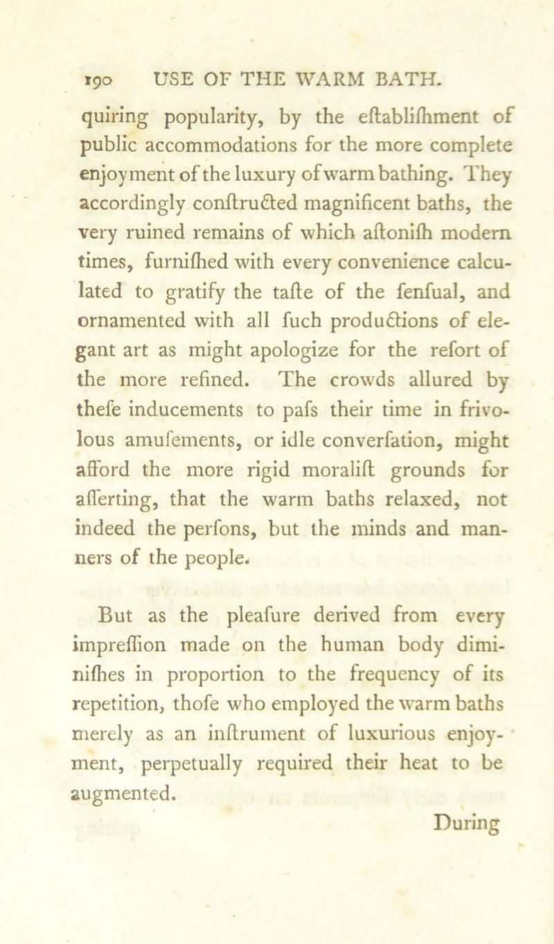 quiring popularity, by the eftablifliment of public accommodations for the more complete enjoyment of the luxury of warm bathing. They accordingly conftru&ed magnificent baths, the very ruined remains of which aftonilh modem times, furnifhed with every convenience calcu- lated to gratify the tafte of the fenfual, and ornamented with all fuch produftions of ele- gant art as might apologize for the refort of the more refined. The crowds allured by thefe inducements to pafs their time in frivo- lous amufements, or idle converfation, might afford the more rigid moralifi: grounds for afferting, that the warm baths relaxed, not indeed the perfons, but the minds and man- ners of the people. But as the pleafure derived from every impreflion made on the human body dimi- nifhes in proportion to the frequency of its repetition, thofe who employed the warm baths merely as an inftruinent of luxurious enjoy- ment, perpetually required their heat to be augmented. During