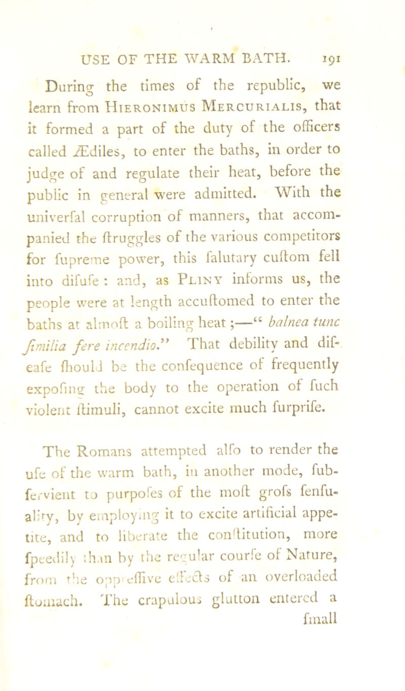 During the times of the republic, we learn from Hieronimus Mercurialis, that it formed a part of the duty of the officers called iEdiles, to enter the baths, in order to judge of and regulate their heat, before the public in treneral were admitted. With the univerfal corruption of manners, that accom- panied the druggies of the various competitors for fupreme power, this falutary cuftom fell into difufe : and, as Pliny informs us, the people were at length accudomed to enter the baths at almoft a boiling heat;—“ balnea tunc Jimilia fere incendio.” That debility and dif- eafe ffiould be the confequence of frequently expofintj the body to the operation of fuch violent ltimuli, cannot excite much furprife. The Romans attempted alfo to render the ufe of the warm bath, in another mode, fub- fervient to purpofes of the moll grofs fenfu- al>y, by employing it to excite artificial appe- tite, and to liberate the con'litution, more fpeedily than by the regular courfe of Nature, from the opp effive effects of an overloaded ftomach. The crapulous glutton entered a fmall