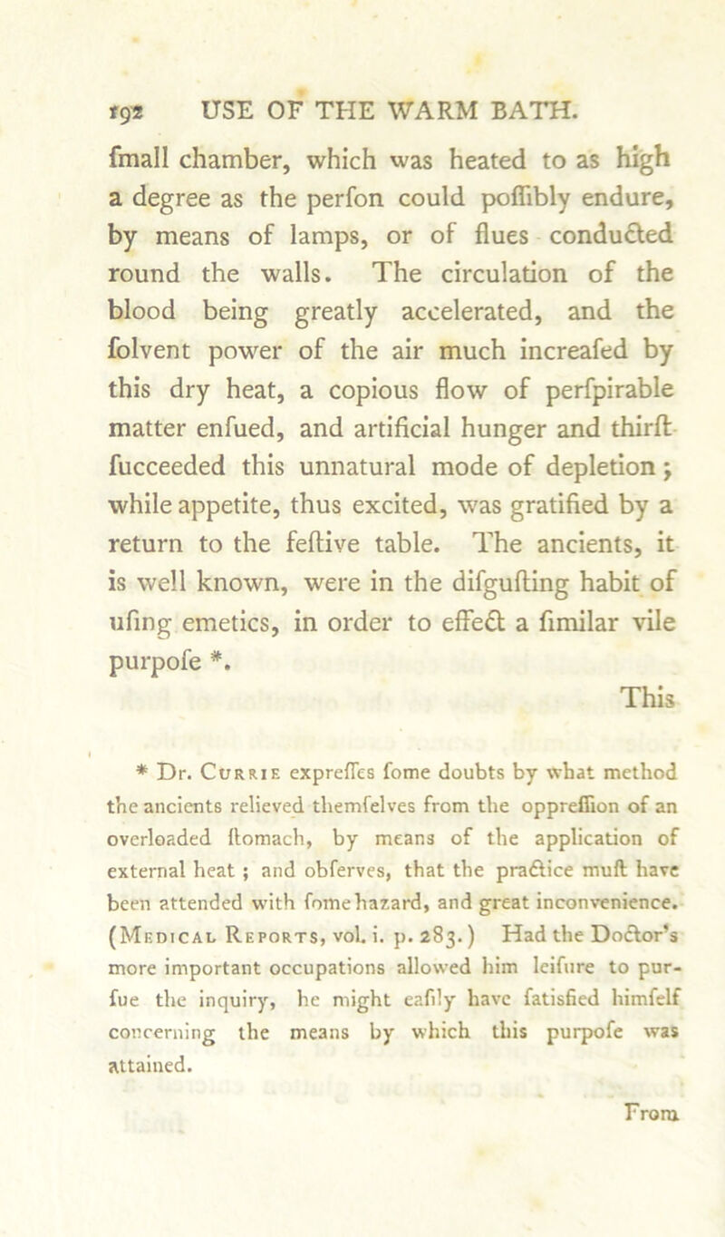 fmall chamber, which was heated to as high a degree as the perfon could poflibly endure, by means of lamps, or of flues conducted round the walls. The circulation of the blood being greatly accelerated, and the folvent power of the air much increafed by this dry heat, a copious flow of perfpirable matter enfued, and artificial hunger and third fucceeded this unnatural mode of depletion ; while appetite, thus excited, was gratified by a return to the feftive table. The ancients, it is well known, were in the difgufting habit of ufing emetics, in order to effect a fimilar vile purpofe *. This * Dr. Currie exprefies Come doubts by what method the ancients relieved themfelves from the oppreffion of an overloaded ftomach, by means of the application of external heat ; and obferves, that the pra&ice rnuft have been attended with fomehazard, and great inconvenience. (Medical Reports, vol. i. p. 283.) Had the Dodtor’s more important occupations allowed him leifure to pur- fue the inquiry, he might eafily have fatisfied himfelf concerning the means by which this purpofe was attained. From.