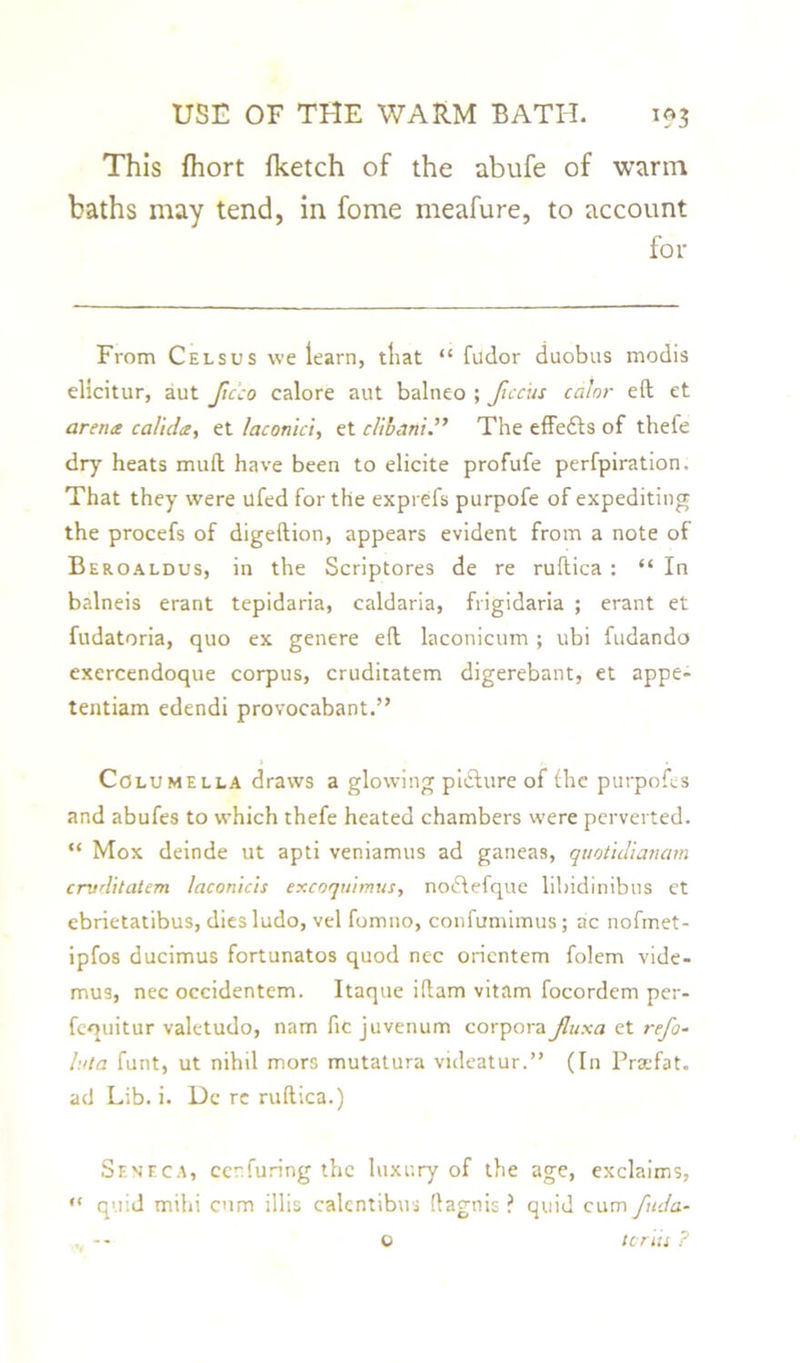 This fhort {ketch of the abufe of warm baths may tend, in fome meafure, to account for From Cels us we learn, that “ fudor duobus modis elicitur, aut Jicco calore aut balneo ; Jiccits calnr eft et arena calida, et laconici, et clibani.” The effects of thefe dry heats muft have been to elicite profufe perfpiration. That they were ilfed for the exprefs purpofe of expediting the procefs of digeftion, appears evident from a note of Beroaldus, in the Scriptores de re ruftica : “ In balneis erant tepidaria, caldaria, frigidaria ; erant et fudatoria, quo ex genere eft laconicum ; ubi fudando exercendoque corpus, cruditatem digerebant, et appe- tentiam edendi provocabant.” Columella draws a glowing picture of the purpofes and abufes to which thefe heated chambers were perverted. “ Mox deinde ut apti veniamus ad ganeas, quotid'ianam cruditatem laconicis excoquimus, nodtefque libidinibus et ebrietatibus, dies ludo, vel fomno, confumimus; ac nofmet- ipfos ducimus fortunatos quod nec oricntem folem vide- mus, nec occidentem. Itaque iftam vitam focordem per- fequitur valctudo, nam fie juvenum corpora Jluxa et refo- luta funt, ut nihil mors mutatura videatur.” (In Prsefat. ad Lib. i. Dc re ruftica.) Seneca, eenfuring the luxury of the age, exclaims, “ quid mihi cum illis calentibus ftagnis ? quid cum fuda- tcriis ? o