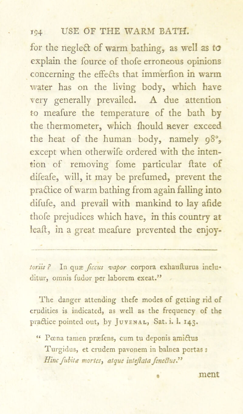 for the negleft of warm bathing, as well as to explain the fource of thofe erroneous opinions concerning the effe&s that immerfion in warm water has on the living body, which have very generally prevailed. A due attention to meafure the temperature of the bath by the thermometer, which fliould never exceed the heat of the human body, namely 98% except when otherwife ordered with the inten- tion of removing fome particular {fate of difeafe, will, it may be prefumed, prevent the practice of warm bathing from again falling into difufe, and prevail with mankind to lay afide thofe prejudices which have, in this country at leaf!, in a great meafure prevented the enjoy- t or its ? In quas Jiccus vapor corpora exhaulturus inclu- ditur, omnis fudor per laborem exeat.” The danger attending thefe modes of getting rid of crudities is indicated, as well as the frequency of the praftice pointed out, by Juvenal, Sat. i. 1. 143. “ Poena tamen praefens, cum tu deponis amiftus Turgidus, et crudem pavonem in balnea portas ; Hi tic fubite morics, atque intejbata fcncdus.” ment