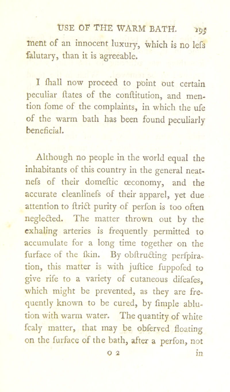 Went of an innocent luxury, which is no lefs falutary, than it is agreeable. I fhall now proceed to point out certain peculiar Hates of the conftitution, and men- tion fome of the complaints, in which the ufe of the warm bath has been found peculiarly beneficial. Although no people in the world equal the inhabitants of this country in the general neat- nefs of their domeftic oeconomy, and the accurate cleanlinefs of their apparel, yet due attention to ftridt purity of perfon is too often neglected. The matter thrown out by the exhaling arteries is frequently permitted to accumulate for a long time together on the furface of the fkin. By obftru&ing perfpira- tion, this matter is with juftice fuppofed to give rife to a variety of cutaneous difeafes, which might be prevented, as they are fre- quently known to be cured, by fimple ablu- tion with warm water. The quantity of white fcaly matter, that may be obferved floating on the furface of the bath, after a perfon, not