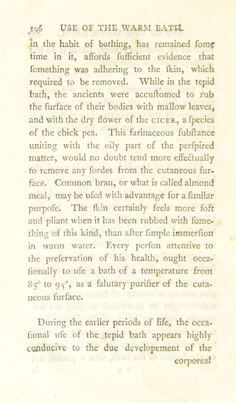 . I, \ in the habit of bathing, has remained fom? time in it, affords fufficient evidence that fomething was adhering to the {kin, which required to be removed. While in the tepid bath, the ancients were accuftomed to rub the furface of their bodies with mallow leaves* and with the dry flower of the cicer, afpecies of the chick pea. This farinaceous fubffance uniting with the oily part of the perfpired matter, would no doubt tend more effectually to remove any fordes from the cutaneous fur- face. Common bran, or what is called almond meal, may be ufed with advantage for a fimilar purpofe. The {kin certainly feels more Toft and pliant wflien it has been rubbed with fome- thing of this kind, than after Ample immerfion in warm water. Every perfon attentive to the prefervation of his health, ought occa- iionally to ufe a bath of a temperature from 85° to 9^% as a falutary purifier of the cuta- neous furface. During the earlier periods of life, the occa- fional ufe of the tepid bath appears highly conducive to the due developement of the corporeal