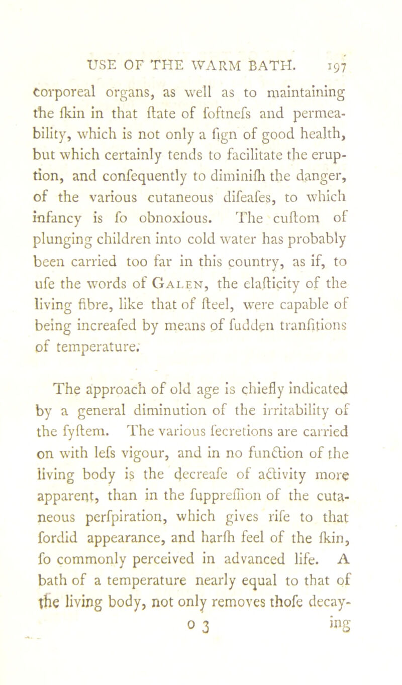 corporeal organs, as well as to maintaining the fkin in that flate of foftnefs and permea- bility, which is not only a fign of good health, but which certainly tends to facilitate the erup- tion, and confequently to diminifh the danger, of the various cutaneous difeafes, to which infancy is fo obnoxious. The cuftom of plunging children into cold water has probably been carried too far in this country, as if, to ufe the words of Galen, the elaflicity of the living fibre, like that of fteel, were capable of being increafed by means of fudden tranfitions of temperature. The approach of old age is chiefly indicated by a general diminution of the irritability of the fyftem. The various fecretions are carried on with lefs vigour, and in no function of the living body is the decreafe of a&ivity more apparent, than in the fuppreflion of the cuta- neous perfpiration, which gives rife to that fordid appearance, and harfh feel of the fkin, fo commonly perceived in advanced life. A bath of a temperature nearly equal to that of the living body, not only removes thofe decay- 0 3 ing