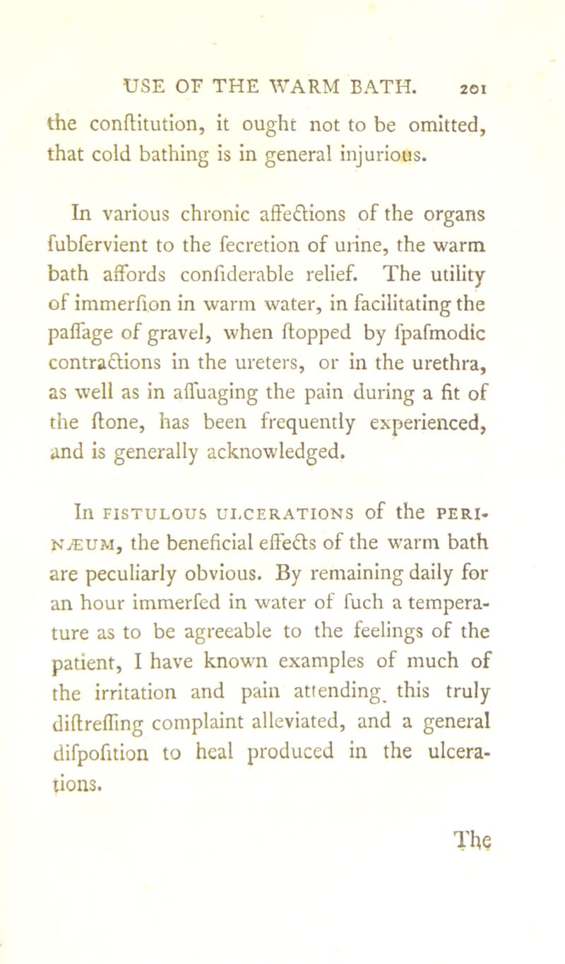 the conflitution, it ought not to be omitted, that cold bathing is in general injurious. In various chronic affections of the organs fubfervient to the fecretion of urine, the warm bath affords confiderable relief. The utility of immerfion in warm water, in facilitating the paffage of gravel, when flopped by fpafmodic contractions in the ureters, or in the urethra, as well as in affuaging the pain during a fit of the (tone, has been frequently experienced, and is generally acknowledged. In FISTULOUS ULCERATIONS of the PERI- NEUM, the beneficial eftedts of the warm bath are peculiarly obvious. By remaining daily for an hour immerfed in water of fuch a tempera- ture as to be agreeable to the feelings of the patient, I have known examples of much of the irritation and pain atiending_ this truly diftreffmg complaint alleviated, and a general difpofition to heal produced in the ulcera- tions.