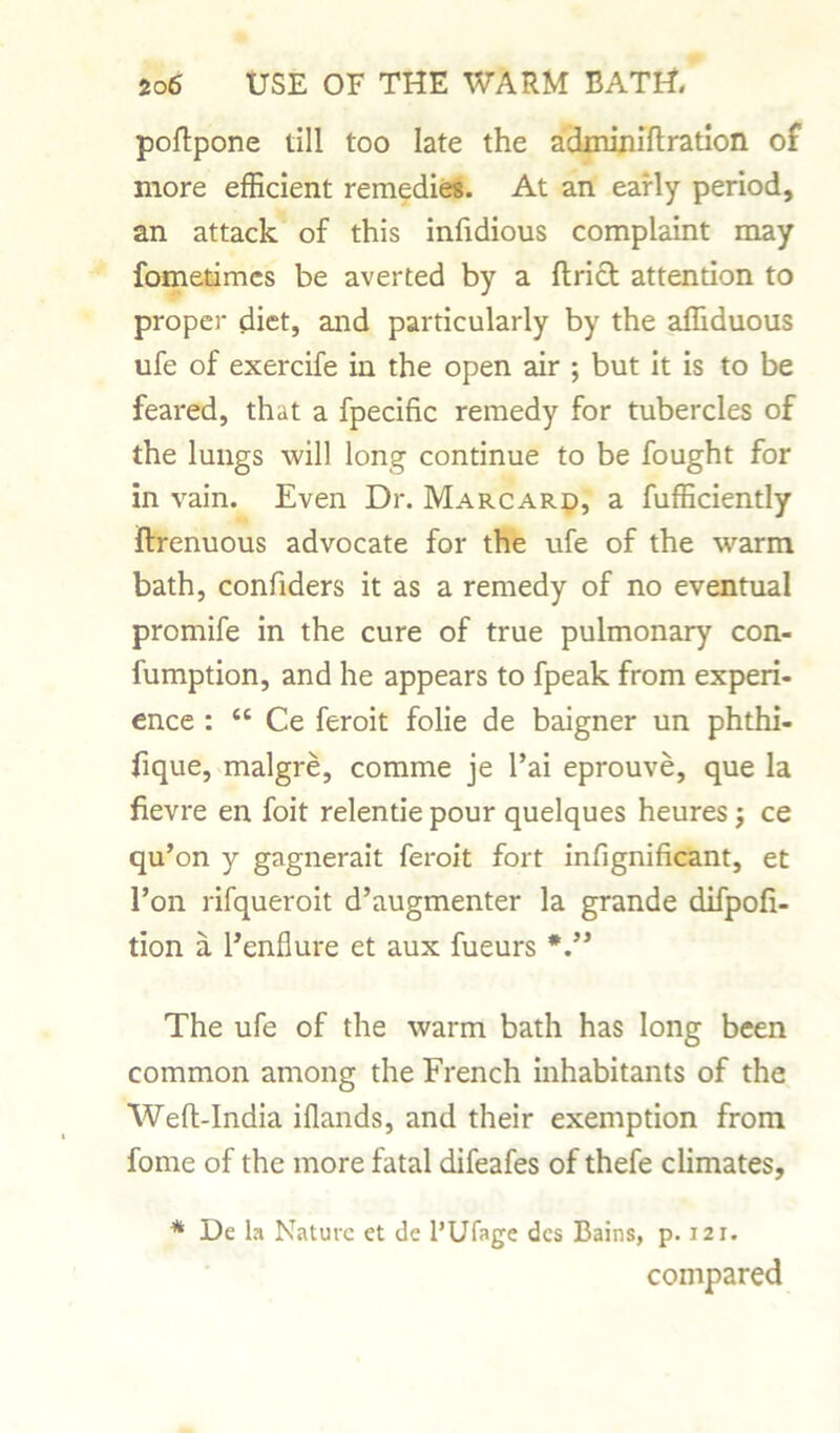 poftpone till too late the adminiftration of more efficient remedies. At an early period, an attack of this infidious complaint may fometimes be averted by a Uriel: attention to proper diet, and particularly by the affiduous ufe of exercife in the open air ; but it is to be feared, that a fpecific remedy for tubercles of the lungs will long continue to be fought for in vain. Even Dr. Marcard, a fufficiently ftrenuous advocate for the ufe of the warm bath, confiders it as a remedy of no eventual promife in the cure of true pulmonary con- fumption, and he appears to fpeak from experi- ence : <c Ce feroit folie de baigner un phthi- fique, malgre, comme je l’ai eprouve, que la fievre en foit relentie pour quelques heures j ce qu’on y gagnerait feroit fort infignificant, et l’on rifqueroit d’augmenter la grande difpofi- tion a l’enflure et aux fueurs The ufe of the warm bath has long been common among the French inhabitants of the Well-India iflands, and their exemption from fome of the more fatal difeafes of thefe climates, * De la Nature et de l’Ufage dcs Bains, p. 121. compared