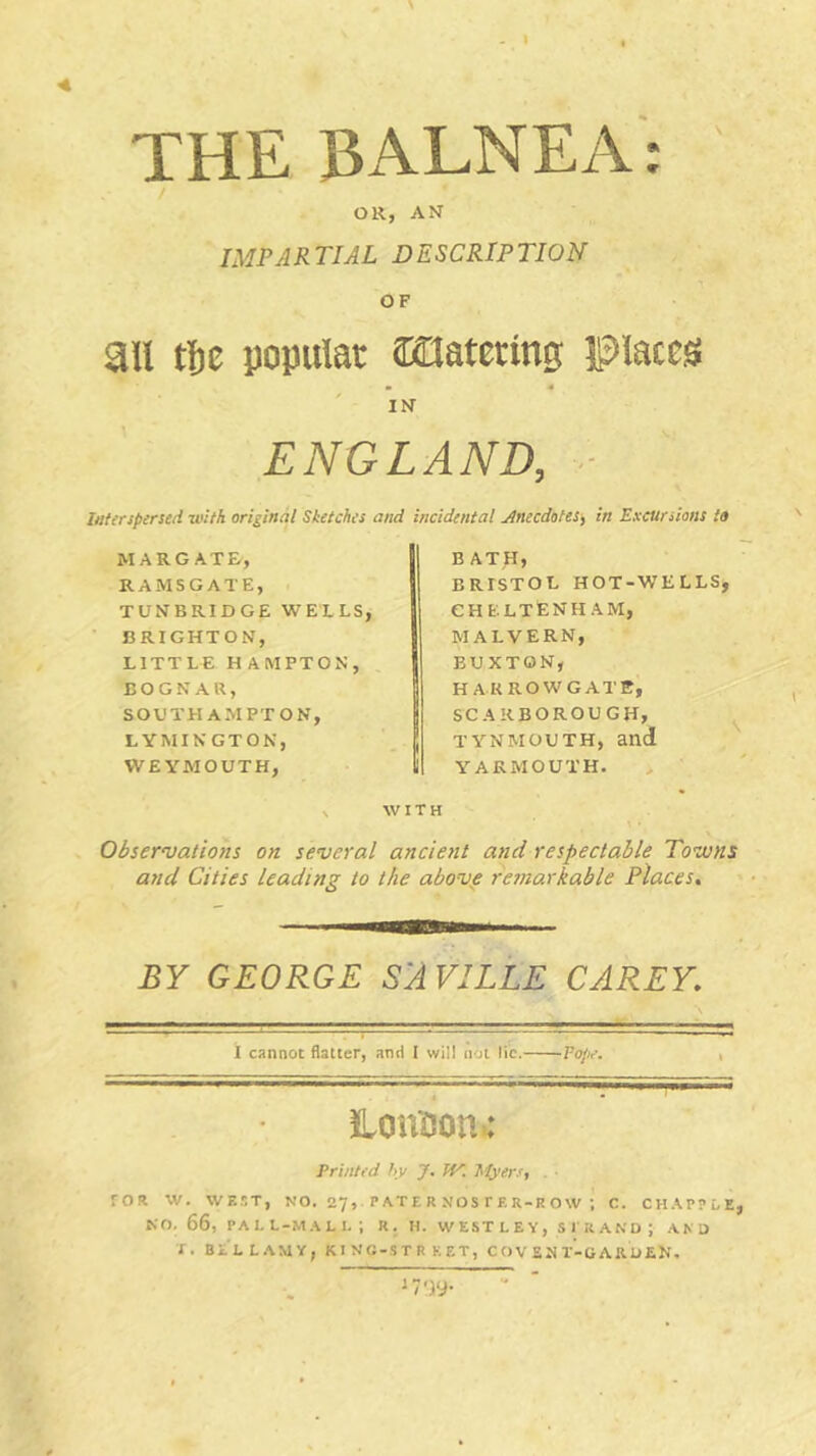 THE BALNEA: / OR, AN IMPARTIAL DESCRIPTION OF au tl)C popular ffiOatering Places IN ENGLAND, Interspersed with original Sketches and incidental Jinecdotes, in Excursions to MARGATE, RAMSGATE, TUNBRIDGE WELLS, BRIGHTON, LITTLE H AMPTON, ^ E O G N A U, SOUTHAMPTON, LYMINGTON, WEYMOUTH, BATH, BRISTOL HOT-WELLS, CHELTENHAM, MALVERN, BUXTCSN, HARROW GATE, SCARBOROUGH, TYNMOUTH, and YARMOUTH. WITH Observations on several ancient and respectable Towns and Cities leading to the above remarkable Places. BY GEORGE S'AVILLE CAREY. I cannot flatter, and I will not lie.— —Vope. , iLoution: Printed hy J. W. hiyers, . rOR W. WEST, NO. 27, PATE R NOS rER-R OW ; C. CHAPPEE, NO. 66, PALL-MALI. ; R. H. WESTLEY, STRAND ; AND T. BELLAMY, K I NO-ST R K ET, COV EN T-G ARDEN.