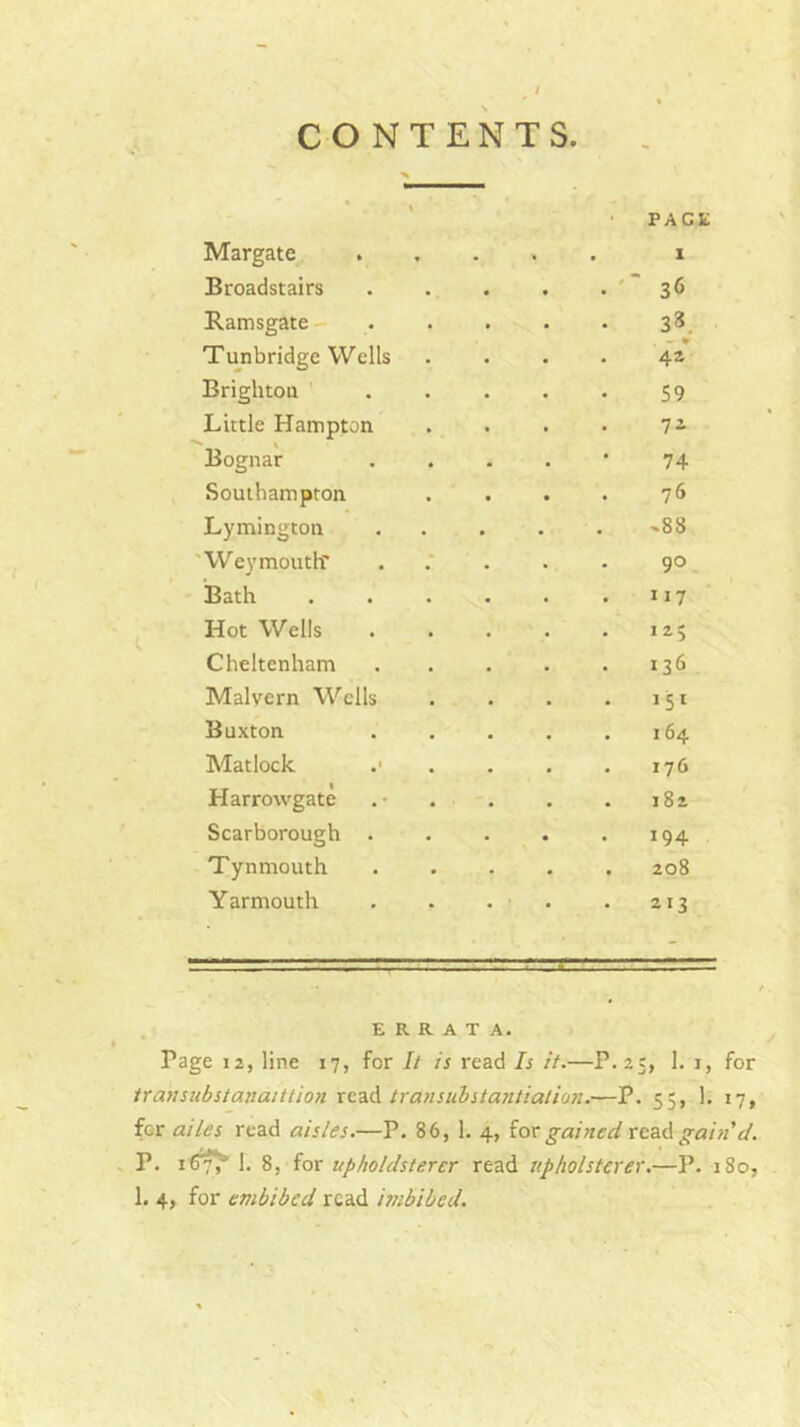 Margate Broadstairs Ramsgate Tunbridge Wells Brighton Little Hampton Bognar Southampton Lymington 'Weymoutlf Bath Hot Wells Cheltenham Malvern Wells Buxton Matlock Harrowgate Scarborough . Tynmouth Yarmouth PAGE 1 • 36 • 3«. 42* 59 72 74 76 -88 90 117 125 136 151 . 164 . 176 . 182 194 . 208 213 ERRATA. Page 12, line 17, for It is read Is it.—P.25, 1. i, for transubstanatttio?i read transuhstatitiatim.—P. 55, 1. 17, fer ailes read aisles.—P. 86, 1. 4, for read gain cl. P. 16^ 1. 8, lox upholdsterer read upholsterer.—P. 180, 1, 4, for embibcd read imbibed.