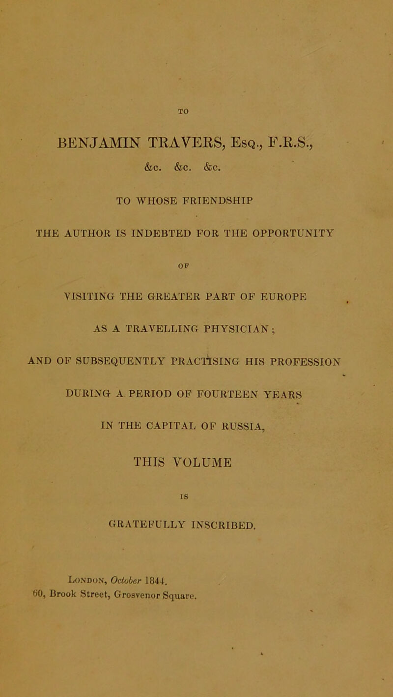 TO BENJAMIN TRAVERS, Esq., F.R.S., &c. &c. &c. TO WHOSE FRIENDSHIP THE AUTHOR IS INDEBTED FOR THE OPPORTUNITY OF VISITING THE GREATER PART OF EUROPE AS A TRAVELLING PHYSICIAN ; AND OF SUBSEQUENTLY PRACTISING HIS PROFESSION DURING A PERIOD OF FOURTEEN YEARS IN THE CAPITAL OF RUSSIA, THIS VOLUME IS GRATEFULLY INSCRIBED. Lo.ndon, October 1844. 80, Brook Street, Groavenor Square.