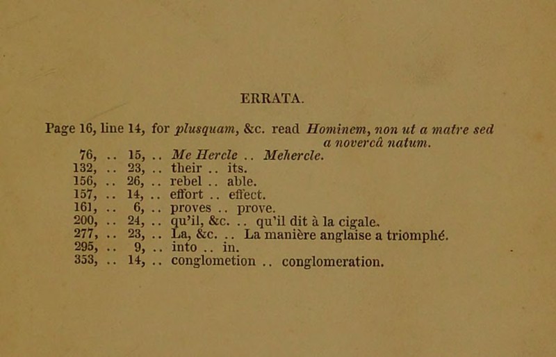 ERRATA. Page 16, line 14, for plusquam, &c. read Hominem, non ut a maire sed a noverca natum. 76, .. 16, .. Me Hercle .. Mehercle. 132, .. 23, .. their .. its. 156, .. 26, .. rebel .. able. 157, .. 14, .. effort .. effect. 161,.. 6, .. proves .. prove. 200, .. 24, .. qu’il, &c. .. qu’R dit a la cigale. 277, .. 23, .. La, &c. .. La manifere anglaise a triompbd. 295, .. 9, .. into .. in.