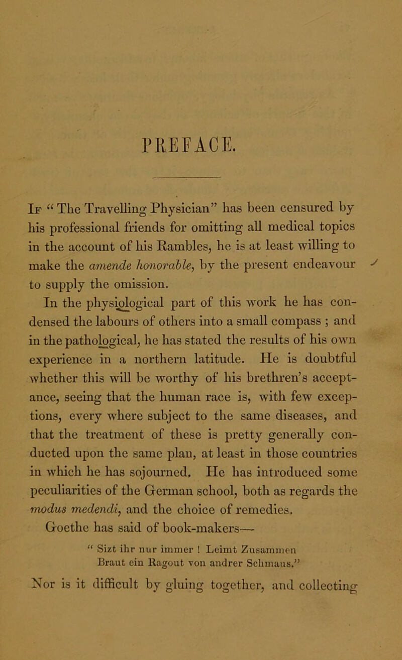 PKEFACE. If “The Travelling Physician” has been censured by his professional friends for omittmg all medical topics in the account of his Rambles, he is at least willing to make the amende honorable, by the present endeavour to supply the omission. In the physiological part of this work he has con- densed the labours of others into a small compass ; and in the patho^gical, he has stated the results of his own experience in a northern latitude. He is doubtful whether this will be worthy of his brethren’s accept- ance, seeing that the human race is, with few excep- tions, every where subject to the same diseases, and that the treatment of these is pretty generally con- ducted upon the same plan, at least in those countries in Avhich he has sojourned. He has introduced some peculiarities of the German school, both as regards the modus medendi, and the choice of remedies. Goethe has said of book-makers— “ Sizt ihr nur immer ! Leimt Zusamiiicn Braut ein Ragout von andrer Schmaiis.” Nor is it difficult by gluing together, and collecting