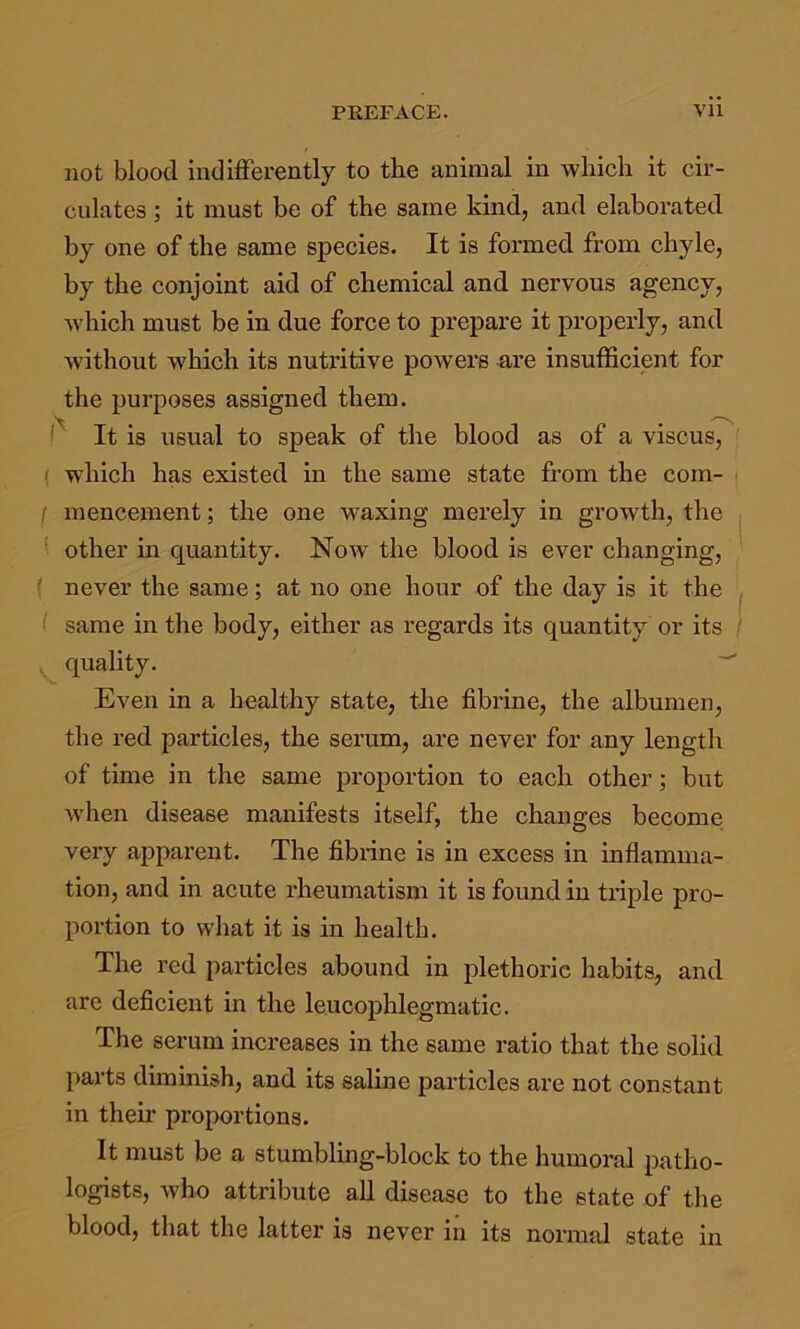 not blood indifferently to the animal in wliicli it cir- culates ; it must be of the same kind, and elaborated by one of the same species. It is formed from chyle, by the conjoint aid of chemical and nervous agency, Avhich must be in due force to prepare it properly, and without which its nutritive powers ure insufficient for the purposes assigned them. It is usual to speak of the blood as of a viscus, ( which has existed in the same state from the com- i ( mencement; the one waxing merely in growth, the f other in quantity. Now the blood is ever changing, ! never the same; at no one hoi;r of the day is it the ^ same in the body, either as regards its quantity or its / , quality. Even in a healthy state, the fibrine, the albumen, the red particles, the serum, are never for any length of time in the same proportion to each other; but when disease manifests itself, the changes become very apparent. The fibiine is in excess in iuflamma- tion, and in acute rheumatism it is found in triple pro- portion to what it is in health. The red particles abound in plethoric habits, and are deficient in the leucophlegmatic. The serum increases in the same ratio that the solid parts diminish, and its saline particles are not constant in their proportions. It must be a stumbling-block to the humoral patho- logists, who attribute all disease to the state of the blood, that the latter is never in its normal state in