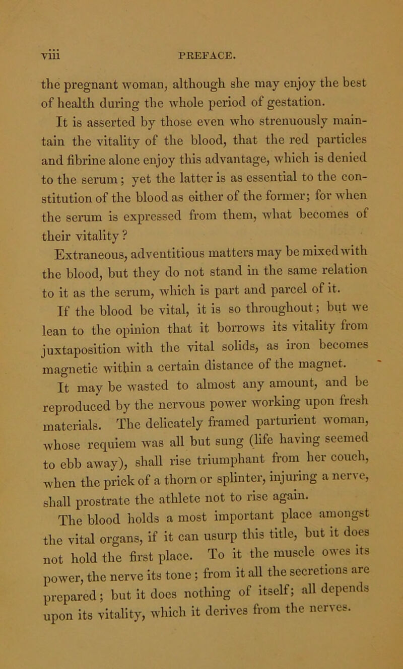 the pregnant woman, although she may enjoy the best of health during the whole period of gestation. It is asserted by those even who strenuously main- tain the vitality of the blood, that the red particles and fibrine alone enjoy this advantage, which is denied to the serum; yet the latter is as essential to the con- stitution of the blood as either of the former; for when the serum is expressed from them, what becomes of their vitality ? Extraneous, adventitious matters may be mixed'SAith the blood, but they do not stand in the same relation to it as the serum, which is part and parcel of it. If the blood be vital, it is so throughout; but we lean to the opinion that it borrows its vitality from juxtaposition with the vital solids, as iron becomes magnetic within a certain distance of the magnet. It may be wasted to almost any amount, and be reproduced by the nervous power working upon fresh materials. The delicately framed partmlent woman, whose requiem was all but sung (life having seemed to ebb away), shall rise triumphant from her couch, when the prick of a thorn or splinter, injuring a nerve, shall prostrate the athlete not to rise again. The blood holds a most important place amongst the vital organs, if it can usurp this title, but it does not hold the first place. To it the muscle owes its power, the nerve its tone; from it aU the secretions are prepared; but it doea nothing of itself; all depends upon its vitality, wliieh it derives from the nerves.